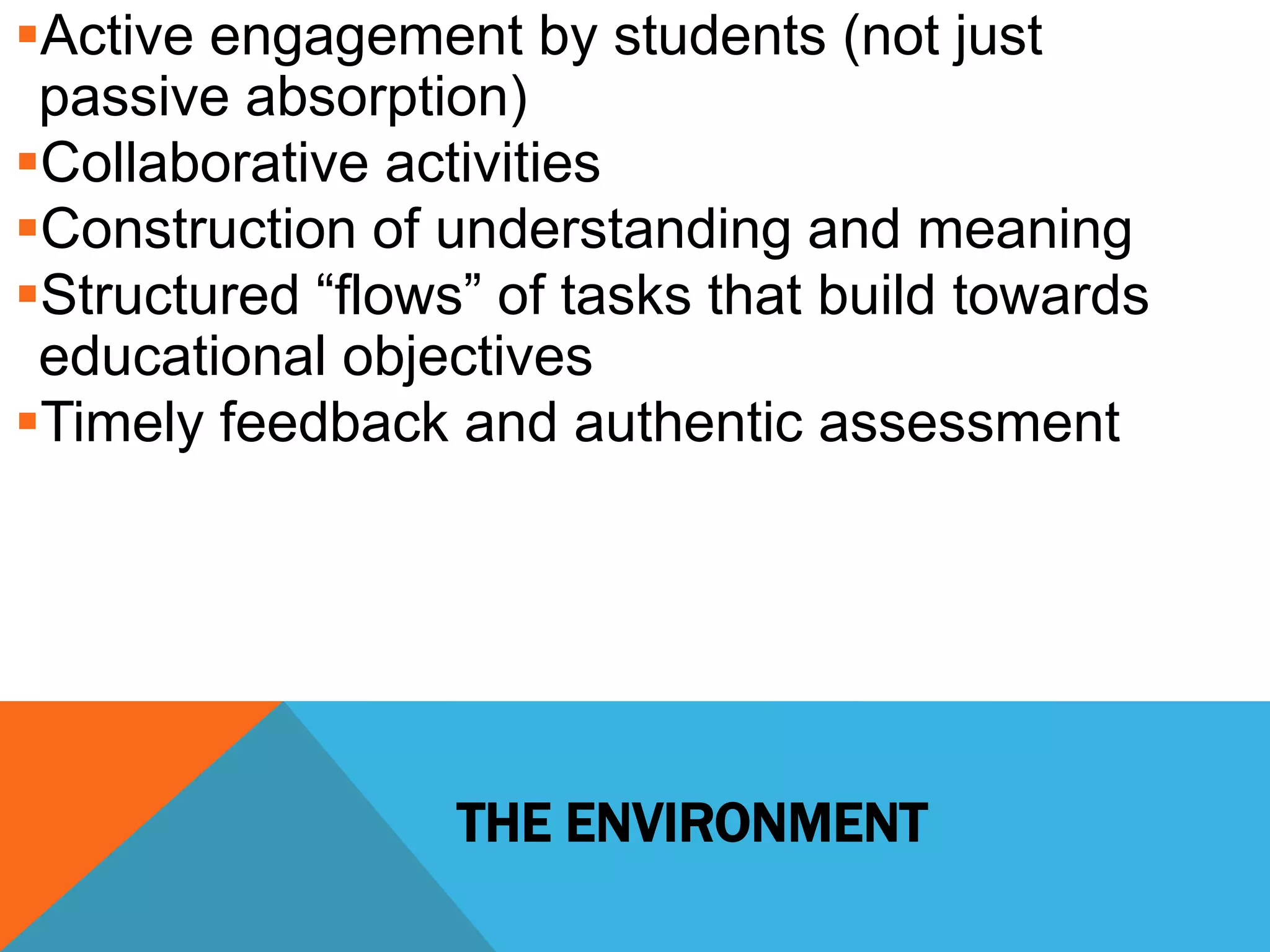 Active engagement by students (not just 
passive absorption) 
Collaborative activities 
Construction of understanding and meaning 
Structured “flows” of tasks that build towards 
educational objectives 
Timely feedback and authentic assessment 
THE ENVIRONMENT 
 