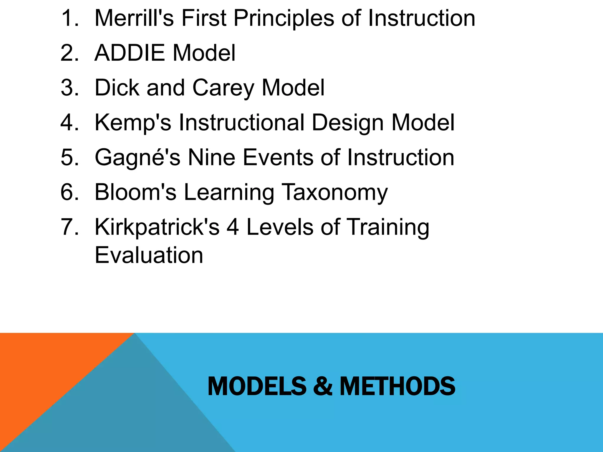 1. Merrill's First Principles of Instruction 
2. ADDIE Model 
3. Dick and Carey Model 
4. Kemp's Instructional Design Model 
5. Gagné's Nine Events of Instruction 
6. Bloom's Learning Taxonomy 
7. Kirkpatrick's 4 Levels of Training 
MODELS & METHODS 
Evaluation 
 