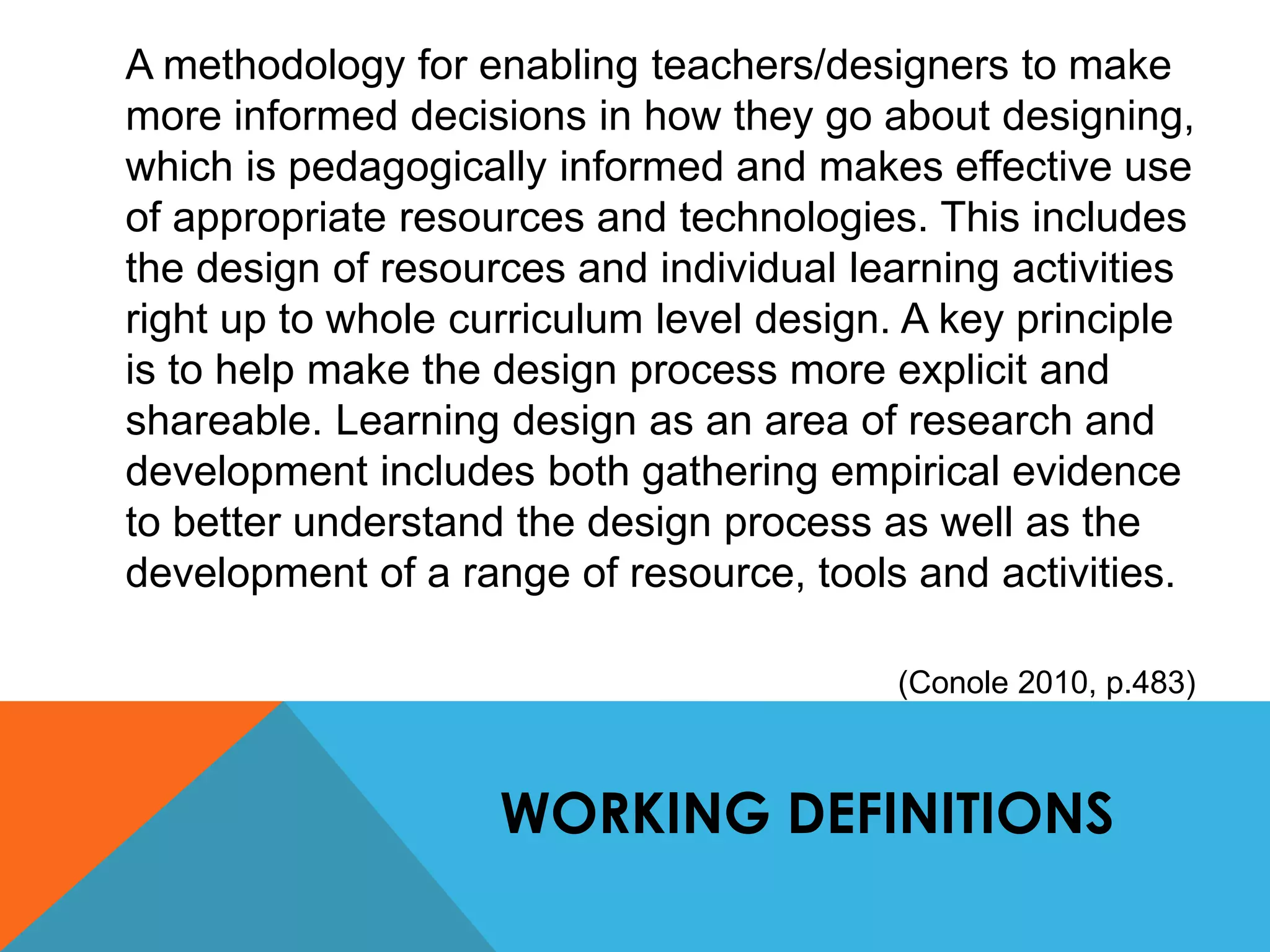 A methodology for enabling teachers/designers to make 
more informed decisions in how they go about designing, 
which is pedagogically informed and makes effective use 
of appropriate resources and technologies. This includes 
the design of resources and individual learning activities 
right up to whole curriculum level design. A key principle 
is to help make the design process more explicit and 
shareable. Learning design as an area of research and 
development includes both gathering empirical evidence 
to better understand the design process as well as the 
development of a range of resource, tools and activities. 
(Conole 2010, p.483) 
WORKING DEFINITIONS 
 