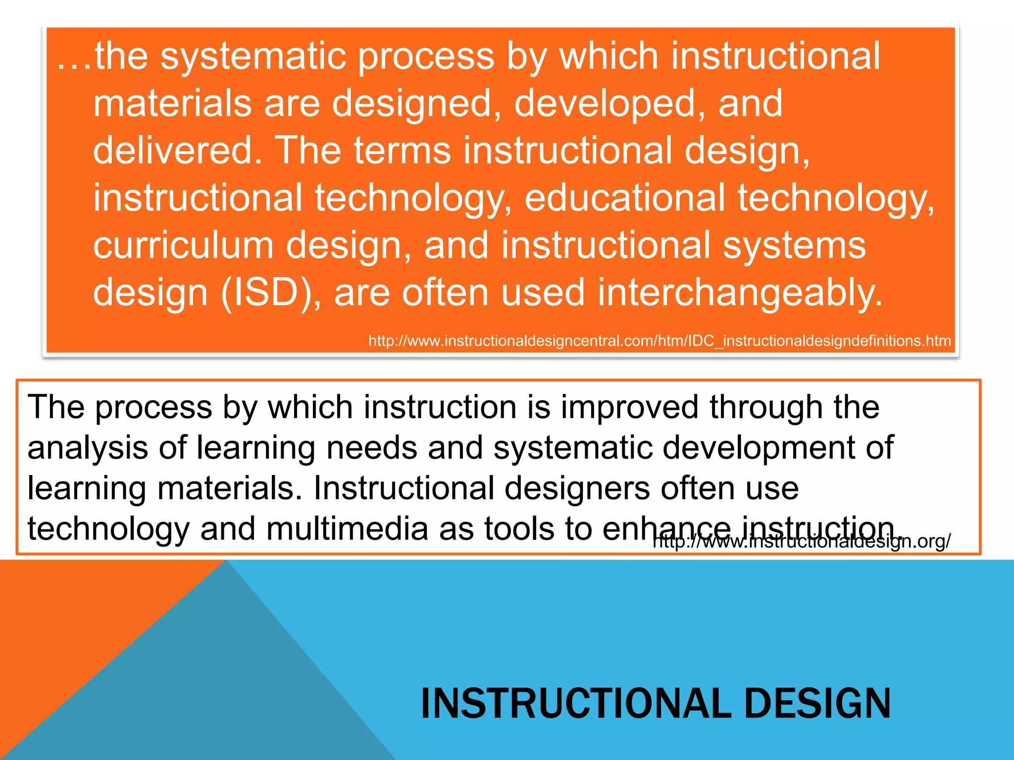 …the systematic process by which instructional 
materials are designed, developed, and 
delivered. The terms instructional design, 
instructional technology, educational technology, 
curriculum design, and instructional systems 
design (ISD), are often used interchangeably. 
http://www.instructionaldesigncentral.com/htm/IDC_instructionaldesigndefinitions.htm 
The process by which instruction is improved through the 
analysis of learning needs and systematic development of 
learning materials. Instructional designers often use 
technology and multimedia as tools to enhance instruction. http://www.instructionaldesign.org/ 
INSTRUCTIONAL DESIGN 
 