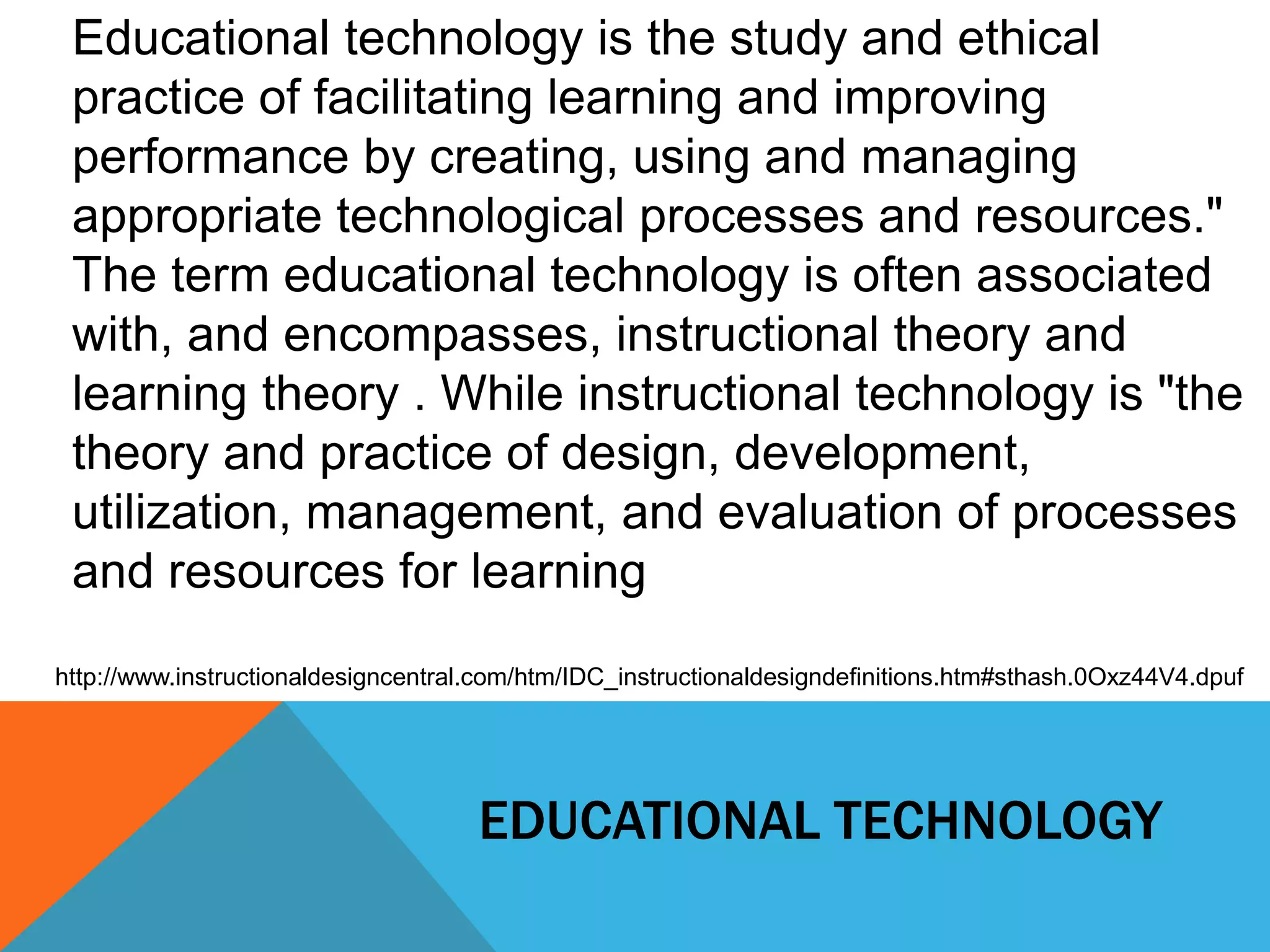 Educational technology is the study and ethical 
practice of facilitating learning and improving 
performance by creating, using and managing 
appropriate technological processes and resources." 
The term educational technology is often associated 
with, and encompasses, instructional theory and 
learning theory . While instructional technology is "the 
theory and practice of design, development, 
utilization, management, and evaluation of processes 
and resources for learning 
http://www.instructionaldesigncentral.com/htm/IDC_instructionaldesigndefinitions.htm#sthash.0Oxz44V4.dpuf 
EDUCATIONAL TECHNOLOGY 
 