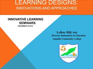 LEARNING DESIGNS: 
INNOVATIONS AND APPROACHES 
LeRoy Hill, PhD 
Director, Humanities & Education 
Anguilla Community College 
INNOVATIVE LEARNING 
SEMINARS 
NOVEMBER 25 2014 
 