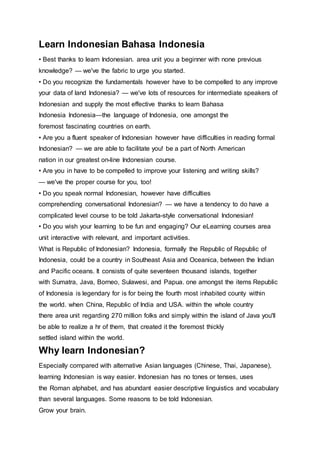 Learn Indonesian Bahasa Indonesia
• Best thanks to learn Indonesian. area unit you a beginner with none previous
knowledge? — we've the fabric to urge you started.
• Do you recognize the fundamentals however have to be compelled to any improve
your data of land Indonesia? — we've lots of resources for intermediate speakers of
Indonesian and supply the most effective thanks to learn Bahasa
Indonesia Indonesia—the language of Indonesia, one amongst the
foremost fascinating countries on earth.
• Are you a fluent speaker of Indonesian however have difficulties in reading formal
Indonesian? — we are able to facilitate you! be a part of North American
nation in our greatest on-line Indonesian course.
• Are you in have to be compelled to improve your listening and writing skills?
— we've the proper course for you, too!
• Do you speak normal Indonesian, however have difficulties
comprehending conversational Indonesian? — we have a tendency to do have a
complicated level course to be told Jakarta-style conversational Indonesian!
• Do you wish your learning to be fun and engaging? Our eLearning courses area
unit interactive with relevant, and important activities.
What is Republic of Indonesian? Indonesia, formally the Republic of Republic of
Indonesia, could be a country in Southeast Asia and Oceanica, between the Indian
and Pacific oceans. It consists of quite seventeen thousand islands, together
with Sumatra, Java, Borneo, Sulawesi, and Papua. one amongst the items Republic
of Indonesia is legendary for is for being the fourth most inhabited county within
the world. when China, Republic of India and USA. within the whole country
there area unit regarding 270 million folks and simply within the island of Java you'll
be able to realize a hr of them, that created it the foremost thickly
settled island within the world.
Why learn Indonesian?
Especially compared with alternative Asian languages (Chinese, Thai, Japanese),
learning Indonesian is way easier. Indonesian has no tones or tenses, uses
the Roman alphabet, and has abundant easier descriptive linguistics and vocabulary
than several languages. Some reasons to be told Indonesian.
Grow your brain.
 