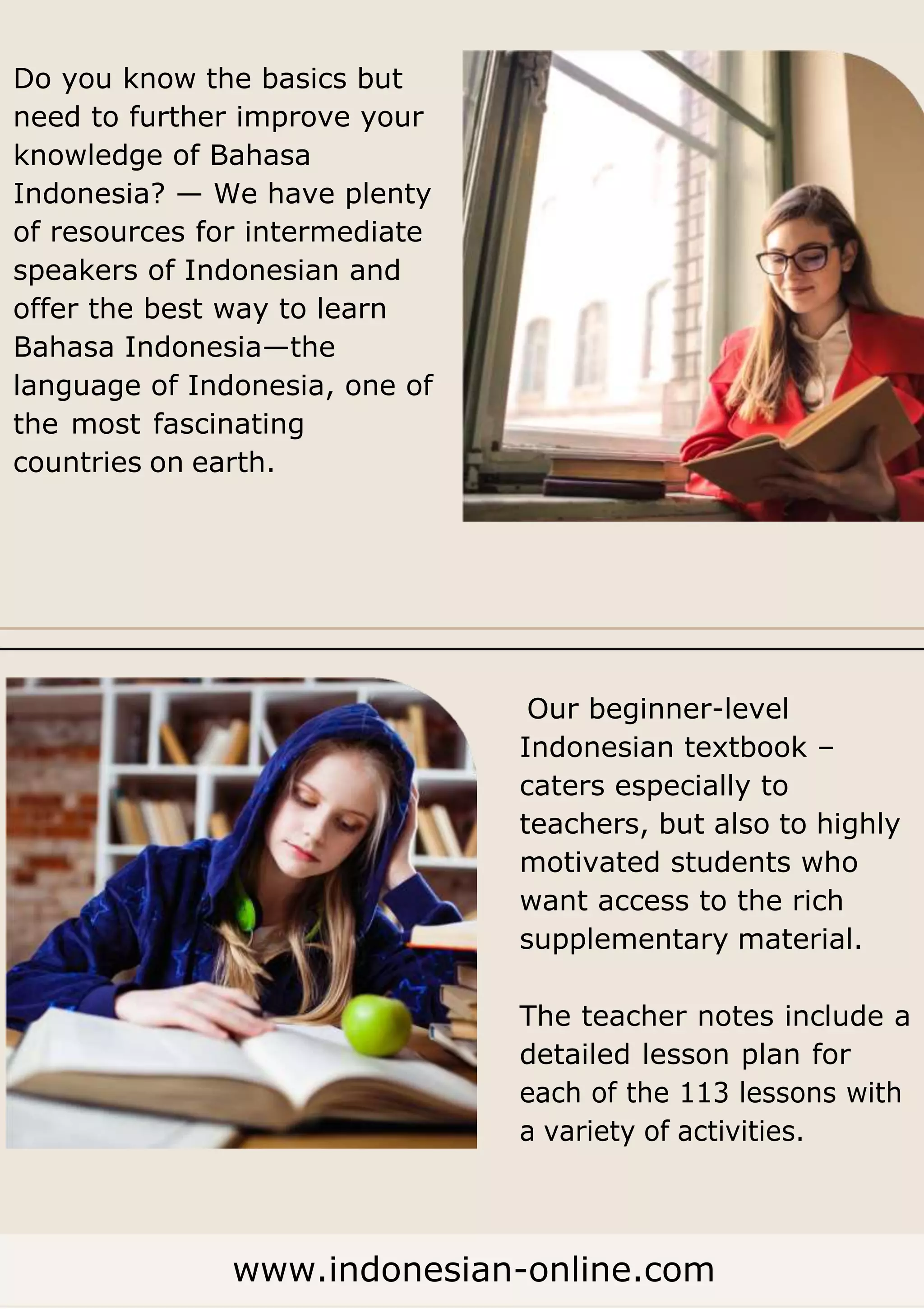 Do you know the basics but
need to further improve your
knowledge of Bahasa
Indonesia? — We have plenty
of resources for intermediate
speakers of Indonesian and
offer the best way to learn
Bahasa Indonesia—the
language of Indonesia, one of
the most fascinating
countries on earth.
Our beginner-level
Indonesian textbook –
caters especially to
teachers, but also to highly
motivated students who
want access to the rich
supplementary material.
The teacher notes include a
detailed lesson plan for
each of the 113 lessons with
a variety of activities.
www.indonesian-online.com