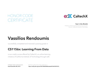 Yaser S. Abu-Mostafa 
Professor of Electrical Engineering and Computer 
Science, California Institute of Technology 
HONOR CODE 
HONOR CODE CERTIFICATE Verify the authenticity of this certificate at 
CaltechX 
CERTIFICATE 
Vassilios Rendoumis 
successfully completed and received a passing grade in 
CS1156x: Learning From Data 
a non-credit course offered by CaltechX, an online learning 
initiative of California Institute of Technology through edX. 
Issued December 8th, 2014 https://verify.edx.org/cert/26518960028d4caebe0976381087c931 
