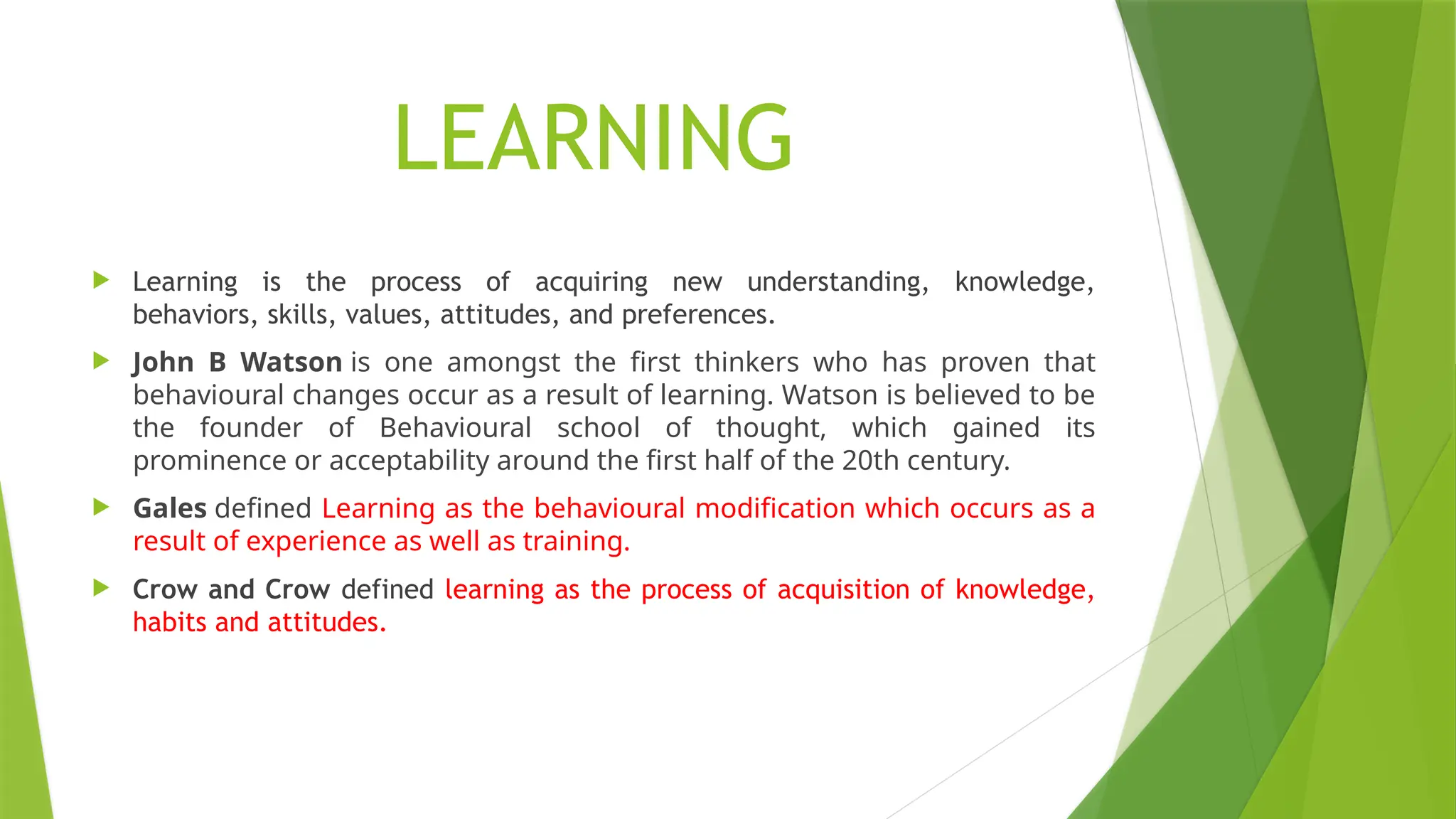 LEARNING
 Learning is the process of acquiring new understanding, knowledge,
behaviors, skills, values, attitudes, and preferences.
 John B Watson is one amongst the first thinkers who has proven that
behavioural changes occur as a result of learning. Watson is believed to be
the founder of Behavioural school of thought, which gained its
prominence or acceptability around the first half of the 20th century.
 Gales defined Learning as the behavioural modification which occurs as a
result of experience as well as training.
 Crow and Crow defined learning as the process of acquisition of knowledge,
habits and attitudes.
 