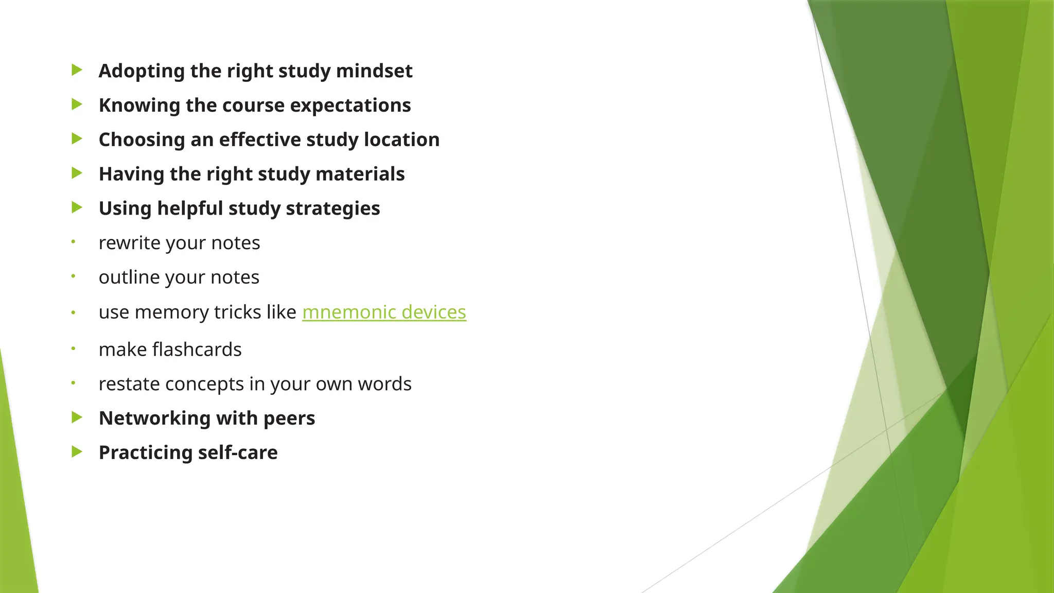  Adopting the right study mindset
 Knowing the course expectations
 Choosing an effective study location
 Having the right study materials
 Using helpful study strategies
• rewrite your notes
• outline your notes
• use memory tricks like mnemonic devices
• make flashcards
• restate concepts in your own words
 Networking with peers
 Practicing self-care
 