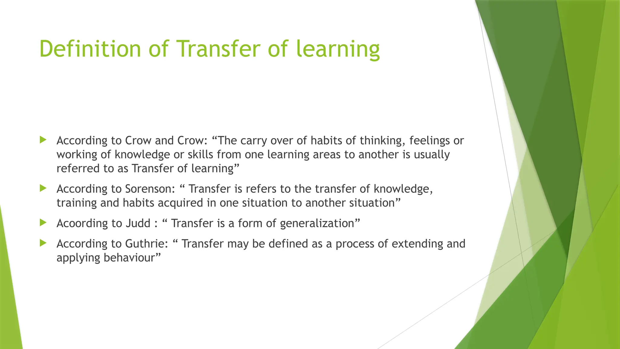 Definition of Transfer of learning
 According to Crow and Crow: “The carry over of habits of thinking, feelings or
working of knowledge or skills from one learning areas to another is usually
referred to as Transfer of learning”
 According to Sorenson: “ Transfer is refers to the transfer of knowledge,
training and habits acquired in one situation to another situation”
 Acoording to Judd : “ Transfer is a form of generalization”
 According to Guthrie: “ Transfer may be defined as a process of extending and
applying behaviour”
 