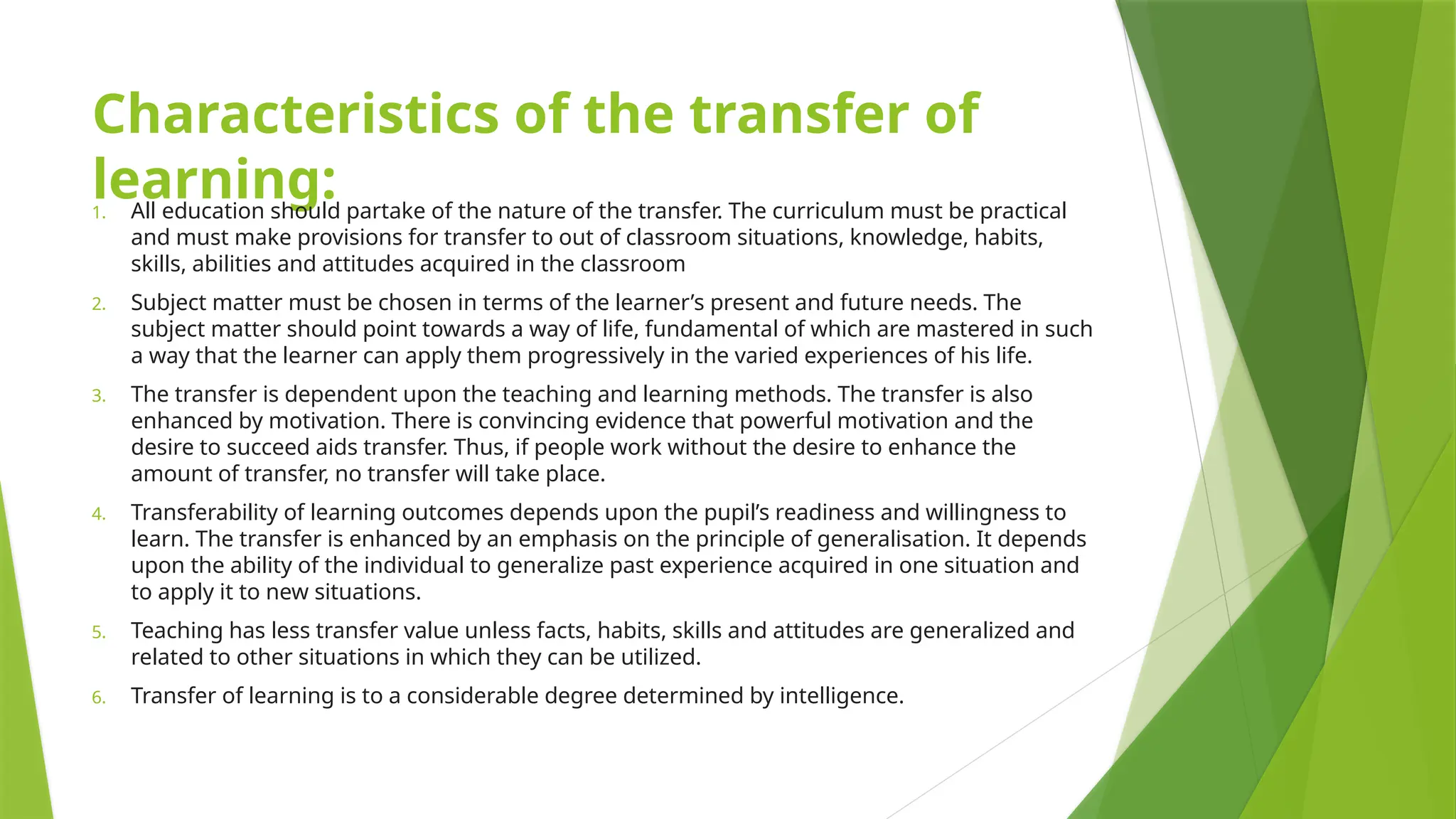 Characteristics of the transfer of
learning:
1. All education should partake of the nature of the transfer. The curriculum must be practical
and must make provisions for transfer to out of classroom situations, knowledge, habits,
skills, abilities and attitudes acquired in the classroom
2. Subject matter must be chosen in terms of the learner’s present and future needs. The
subject matter should point towards a way of life, fundamental of which are mastered in such
a way that the learner can apply them progressively in the varied experiences of his life.
3. The transfer is dependent upon the teaching and learning methods. The transfer is also
enhanced by motivation. There is convincing evidence that powerful motivation and the
desire to succeed aids transfer. Thus, if people work without the desire to enhance the
amount of transfer, no transfer will take place.
4. Transferability of learning outcomes depends upon the pupil’s readiness and willingness to
learn. The transfer is enhanced by an emphasis on the principle of generalisation. It depends
upon the ability of the individual to generalize past experience acquired in one situation and
to apply it to new situations.
5. Teaching has less transfer value unless facts, habits, skills and attitudes are generalized and
related to other situations in which they can be utilized.
6. Transfer of learning is to a considerable degree determined by intelligence.
 