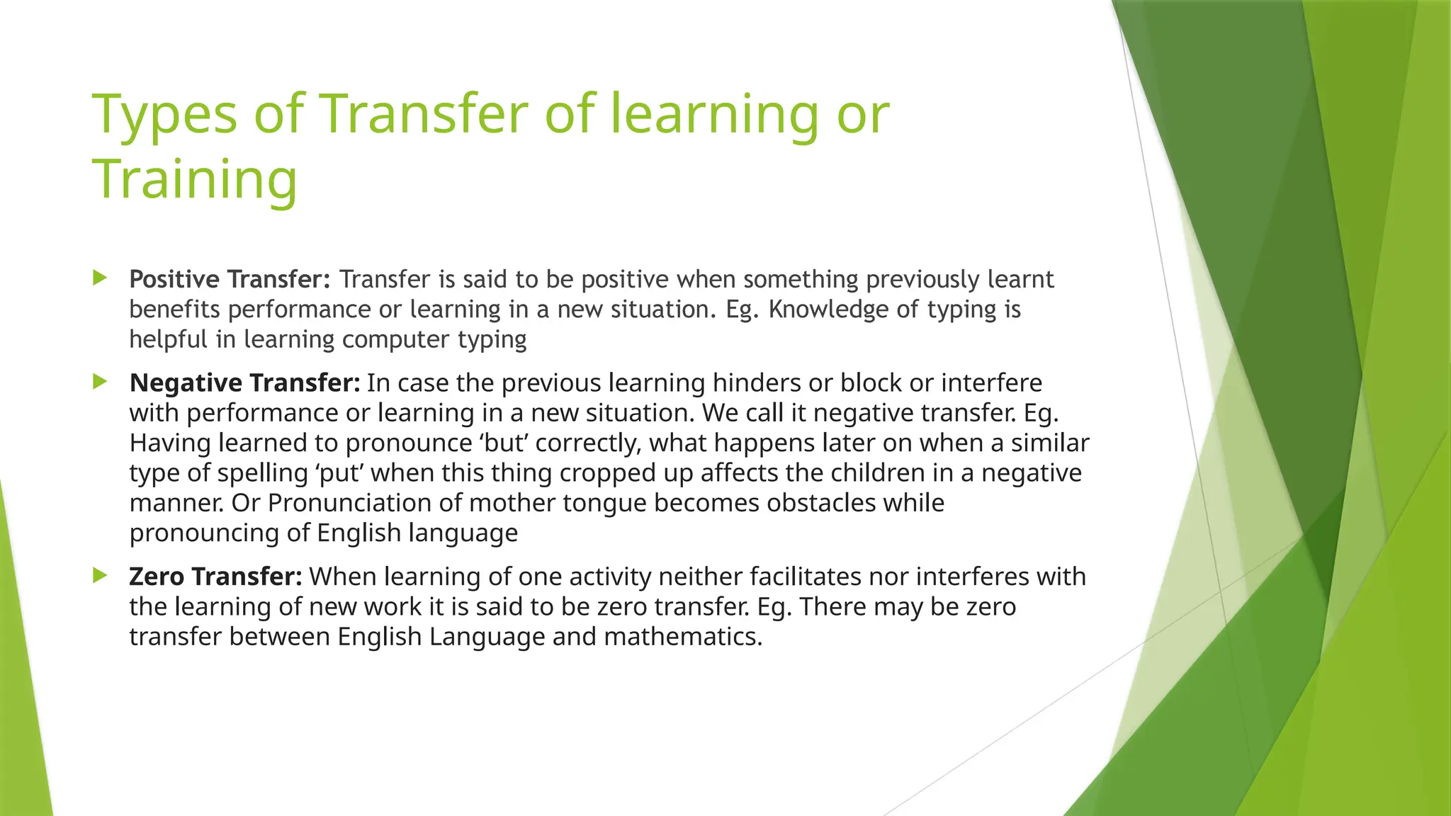 Types of Transfer of learning or
Training
 Positive Transfer: Transfer is said to be positive when something previously learnt
benefits performance or learning in a new situation. Eg. Knowledge of typing is
helpful in learning computer typing
 Negative Transfer: In case the previous learning hinders or block or interfere
with performance or learning in a new situation. We call it negative transfer. Eg.
Having learned to pronounce ‘but’ correctly, what happens later on when a similar
type of spelling ‘put’ when this thing cropped up affects the children in a negative
manner. Or Pronunciation of mother tongue becomes obstacles while
pronouncing of English language
 Zero Transfer: When learning of one activity neither facilitates nor interferes with
the learning of new work it is said to be zero transfer. Eg. There may be zero
transfer between English Language and mathematics.
 