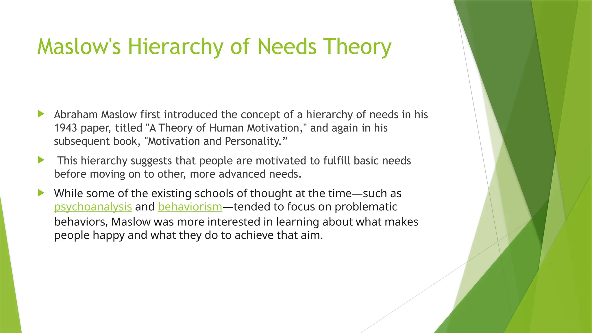 Maslow's Hierarchy of Needs Theory
 Abraham Maslow first introduced the concept of a hierarchy of needs in his
1943 paper, titled "A Theory of Human Motivation," and again in his
subsequent book, "Motivation and Personality.”
 This hierarchy suggests that people are motivated to fulfill basic needs
before moving on to other, more advanced needs.
 While some of the existing schools of thought at the time—such as
psychoanalysis and behaviorism—tended to focus on problematic
behaviors, Maslow was more interested in learning about what makes
people happy and what they do to achieve that aim.
 