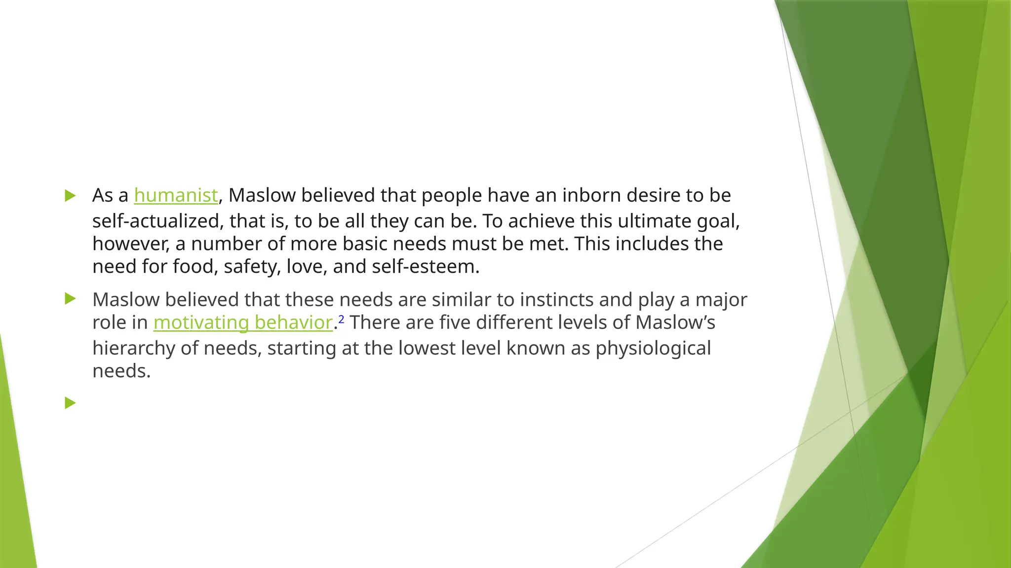  As a humanist, Maslow believed that people have an inborn desire to be
self-actualized, that is, to be all they can be. To achieve this ultimate goal,
however, a number of more basic needs must be met. This includes the
need for food, safety, love, and self-esteem.
 Maslow believed that these needs are similar to instincts and play a major
role in motivating behavior.2
There are five different levels of Maslow’s
hierarchy of needs, starting at the lowest level known as physiological
needs.

 