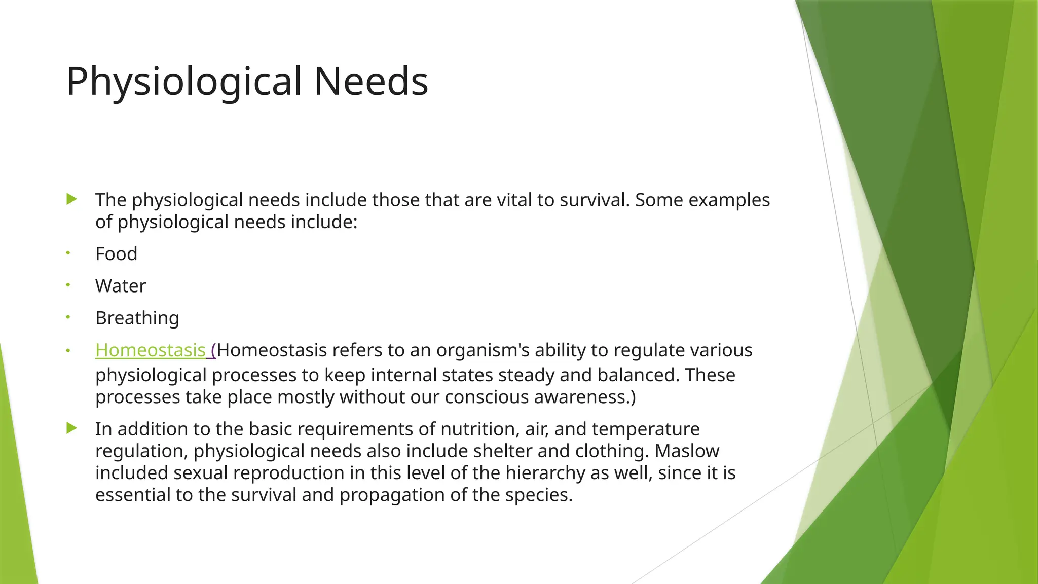 Physiological Needs
 The physiological needs include those that are vital to survival. Some examples
of physiological needs include:
• Food
• Water
• Breathing
• Homeostasis (Homeostasis refers to an organism's ability to regulate various
physiological processes to keep internal states steady and balanced. These
processes take place mostly without our conscious awareness.)
 In addition to the basic requirements of nutrition, air, and temperature
regulation, physiological needs also include shelter and clothing. Maslow
included sexual reproduction in this level of the hierarchy as well, since it is
essential to the survival and propagation of the species.
 