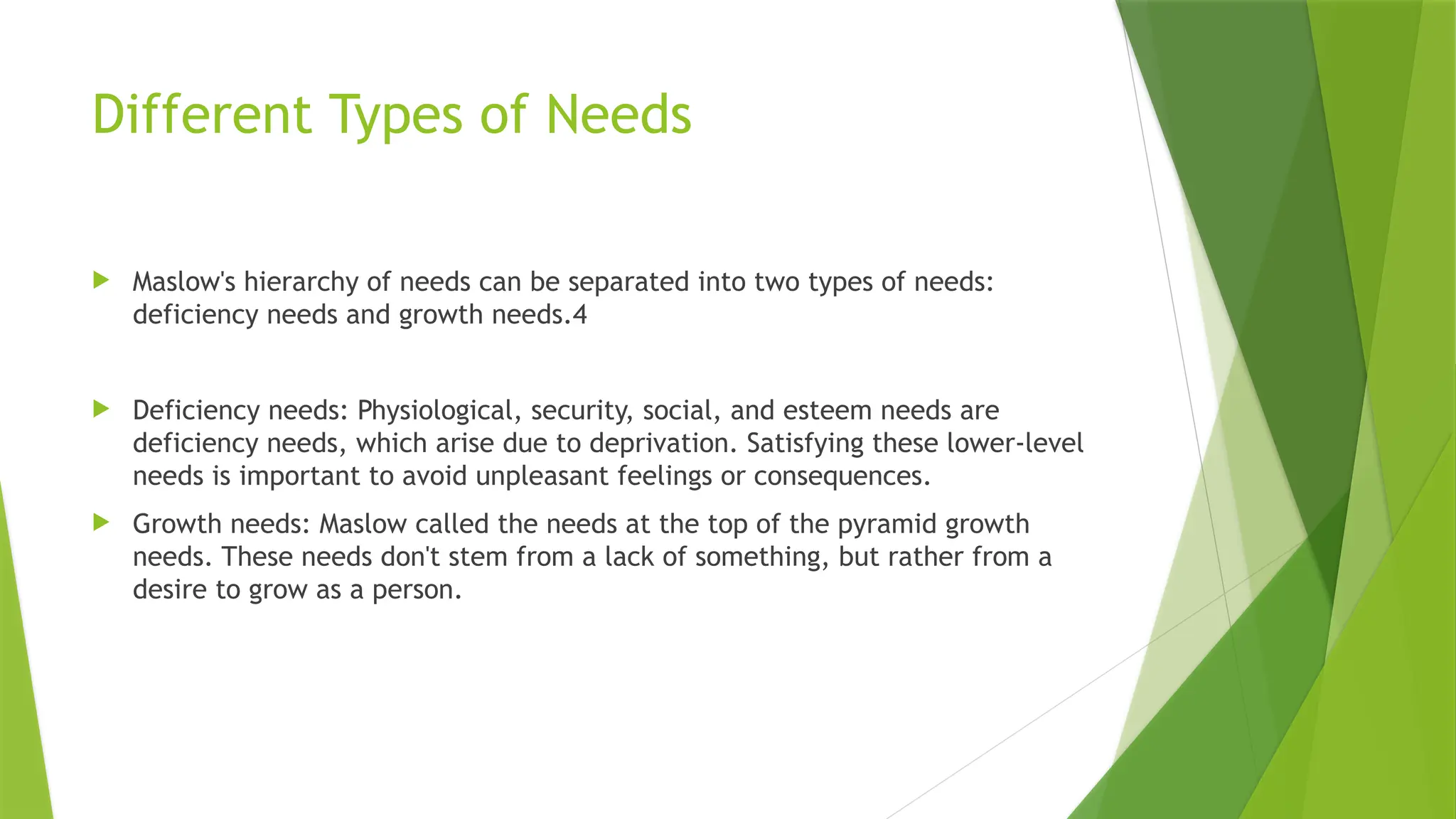 Different Types of Needs
 Maslow's hierarchy of needs can be separated into two types of needs:
deficiency needs and growth needs.4
 Deficiency needs: Physiological, security, social, and esteem needs are
deficiency needs, which arise due to deprivation. Satisfying these lower-level
needs is important to avoid unpleasant feelings or consequences.
 Growth needs: Maslow called the needs at the top of the pyramid growth
needs. These needs don't stem from a lack of something, but rather from a
desire to grow as a person.
 