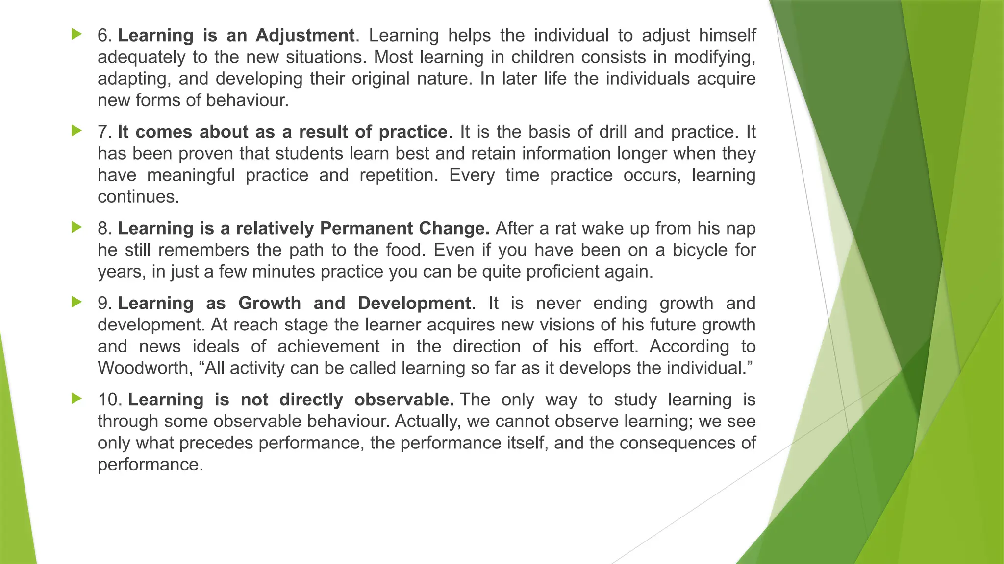  6. Learning is an Adjustment. Learning helps the individual to adjust himself
adequately to the new situations. Most learning in children consists in modifying,
adapting, and developing their original nature. In later life the individuals acquire
new forms of behaviour.
 7. It comes about as a result of practice. It is the basis of drill and practice. It
has been proven that students learn best and retain information longer when they
have meaningful practice and repetition. Every time practice occurs, learning
continues.
 8. Learning is a relatively Permanent Change. After a rat wake up from his nap
he still remembers the path to the food. Even if you have been on a bicycle for
years, in just a few minutes practice you can be quite proficient again.
 9. Learning as Growth and Development. It is never ending growth and
development. At reach stage the learner acquires new visions of his future growth
and news ideals of achievement in the direction of his effort. According to
Woodworth, “All activity can be called learning so far as it develops the individual.”
 10. Learning is not directly observable. The only way to study learning is
through some observable behaviour. Actually, we cannot observe learning; we see
only what precedes performance, the performance itself, and the consequences of
performance.
 