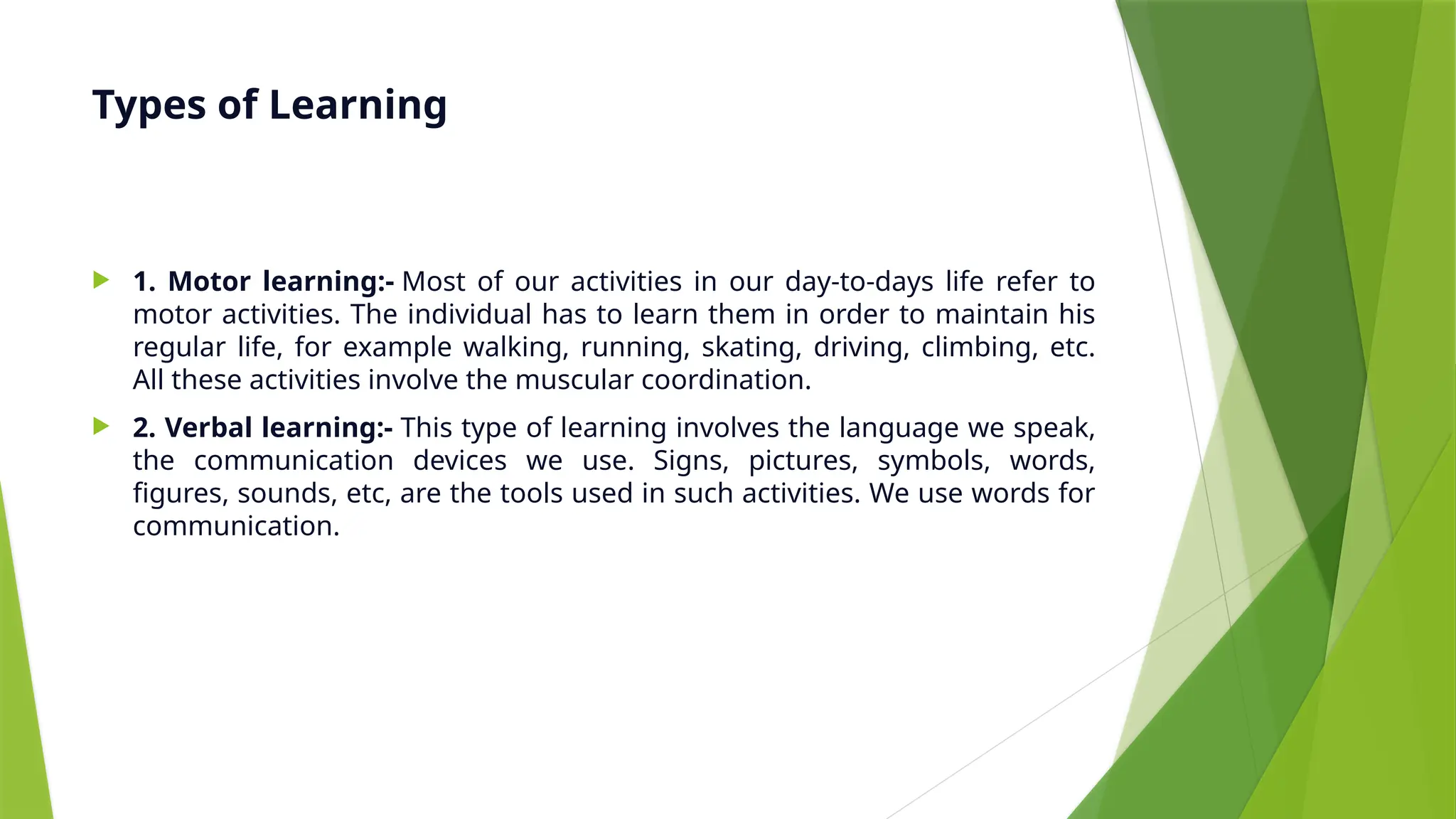 Types of Learning
 1. Motor learning:- Most of our activities in our day-to-days life refer to
motor activities. The individual has to learn them in order to maintain his
regular life, for example walking, running, skating, driving, climbing, etc.
All these activities involve the muscular coordination.
 2. Verbal learning:- This type of learning involves the language we speak,
the communication devices we use. Signs, pictures, symbols, words,
figures, sounds, etc, are the tools used in such activities. We use words for
communication.
 