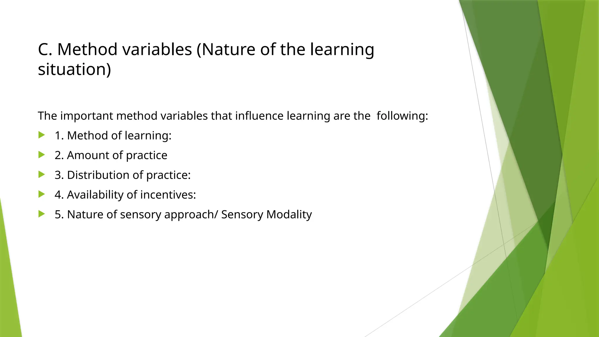 C. Method variables (Nature of the learning
situation)
The important method variables that influence learning are the following:
 1. Method of learning:
 2. Amount of practice
 3. Distribution of practice:
 4. Availability of incentives:
 5. Nature of sensory approach/ Sensory Modality
 