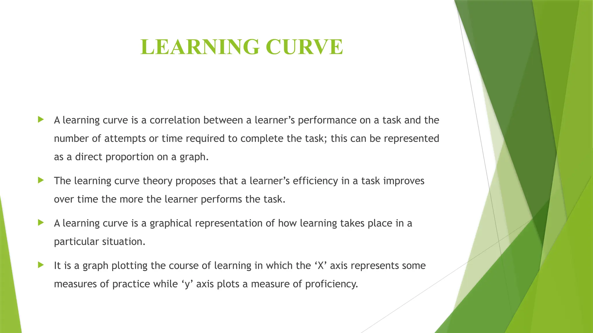 LEARNING CURVE
 A learning curve is a correlation between a learner’s performance on a task and the
number of attempts or time required to complete the task; this can be represented
as a direct proportion on a graph.
 The learning curve theory proposes that a learner’s efficiency in a task improves
over time the more the learner performs the task.
 A learning curve is a graphical representation of how learning takes place in a
particular situation.
 It is a graph plotting the course of learning in which the ‘X’ axis represents some
measures of practice while ‘y’ axis plots a measure of proficiency.
 