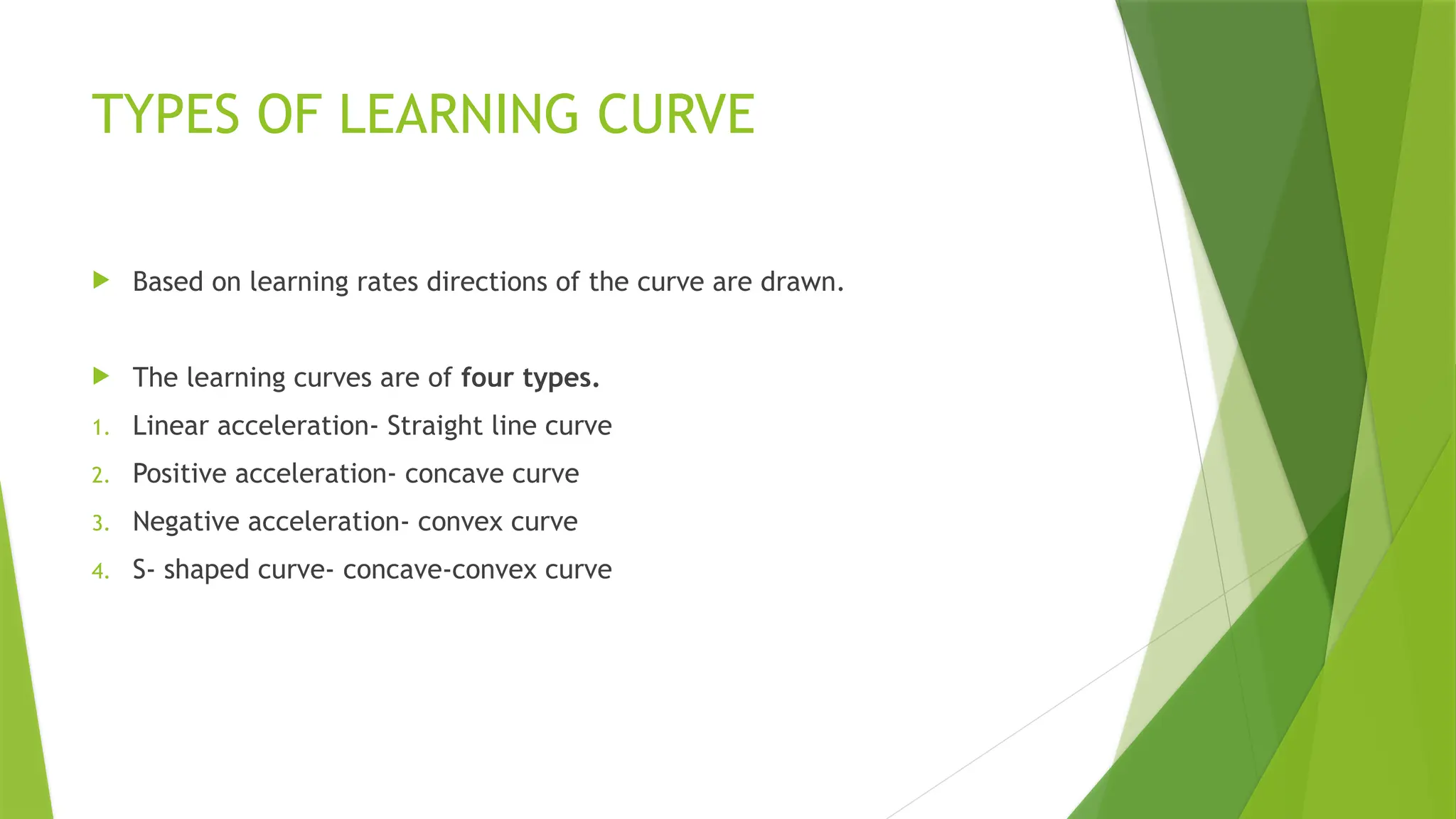 TYPES OF LEARNING CURVE
 Based on learning rates directions of the curve are drawn.
 The learning curves are of four types.
1. Linear acceleration- Straight line curve
2. Positive acceleration- concave curve
3. Negative acceleration- convex curve
4. S- shaped curve- concave-convex curve
 