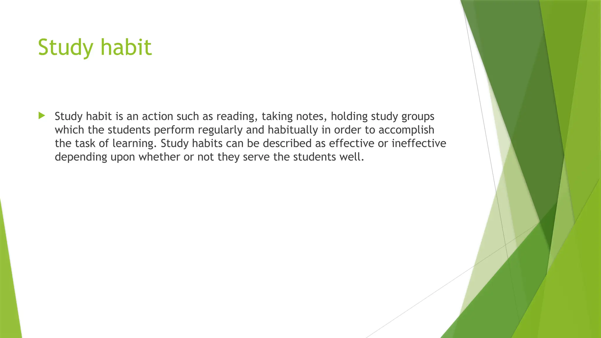 Study habit
 Study habit is an action such as reading, taking notes, holding study groups
which the students perform regularly and habitually in order to accomplish
the task of learning. Study habits can be described as effective or ineffective
depending upon whether or not they serve the students well.
 