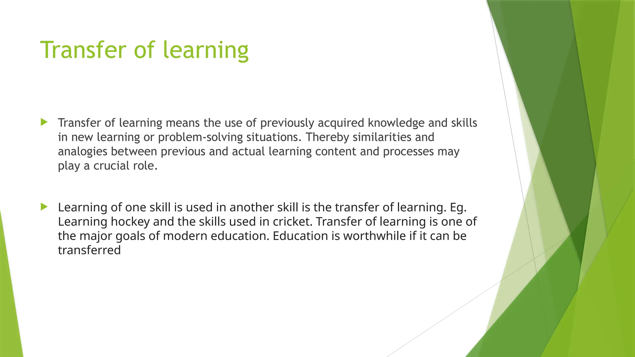 Transfer of learning
 Transfer of learning means the use of previously acquired knowledge and skills
in new learning or problem-solving situations. Thereby similarities and
analogies between previous and actual learning content and processes may
play a crucial role.
 Learning of one skill is used in another skill is the transfer of learning. Eg.
Learning hockey and the skills used in cricket. Transfer of learning is one of
the major goals of modern education. Education is worthwhile if it can be
transferred
 
