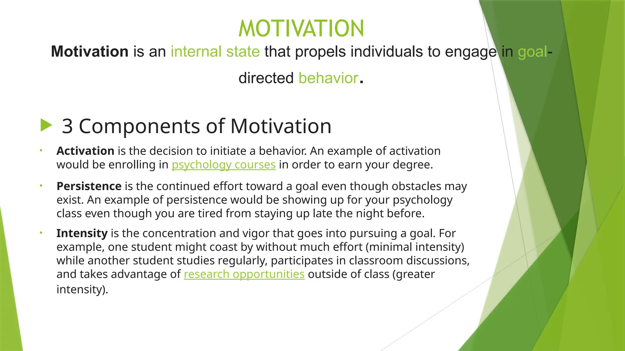 MOTIVATION
Motivation is an internal state that propels individuals to engage in goal-
directed behavior.
 3 Components of Motivation
• Activation is the decision to initiate a behavior. An example of activation
would be enrolling in psychology courses in order to earn your degree.
• Persistence is the continued effort toward a goal even though obstacles may
exist. An example of persistence would be showing up for your psychology
class even though you are tired from staying up late the night before.
• Intensity is the concentration and vigor that goes into pursuing a goal. For
example, one student might coast by without much effort (minimal intensity)
while another student studies regularly, participates in classroom discussions,
and takes advantage of research opportunities outside of class (greater
intensity).
 