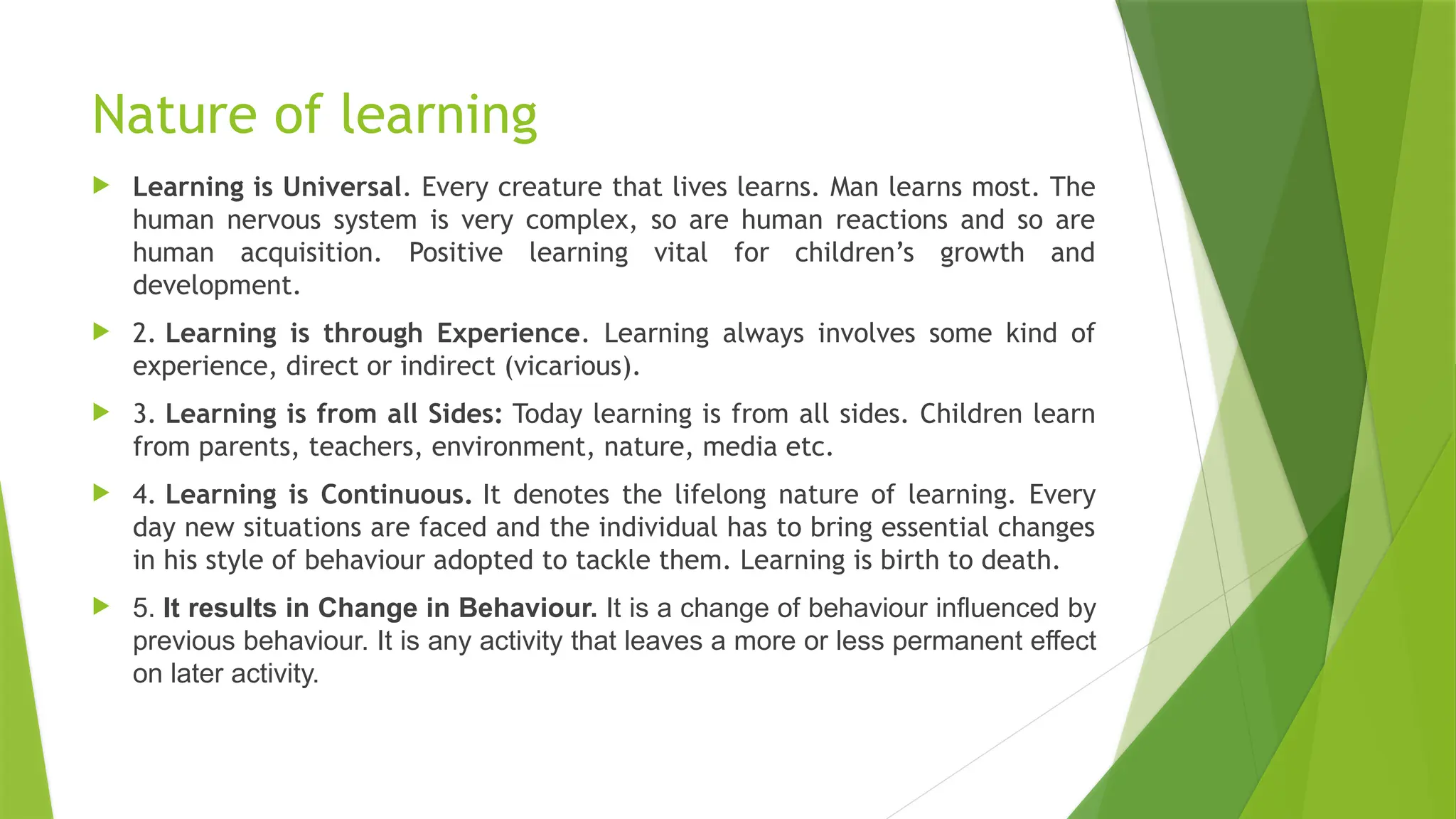 Nature of learning
 Learning is Universal. Every creature that lives learns. Man learns most. The
human nervous system is very complex, so are human reactions and so are
human acquisition. Positive learning vital for children’s growth and
development.
 2. Learning is through Experience. Learning always involves some kind of
experience, direct or indirect (vicarious).
 3. Learning is from all Sides: Today learning is from all sides. Children learn
from parents, teachers, environment, nature, media etc.
 4. Learning is Continuous. It denotes the lifelong nature of learning. Every
day new situations are faced and the individual has to bring essential changes
in his style of behaviour adopted to tackle them. Learning is birth to death.
 5. It results in Change in Behaviour. It is a change of behaviour influenced by
previous behaviour. It is any activity that leaves a more or less permanent effect
on later activity.
 