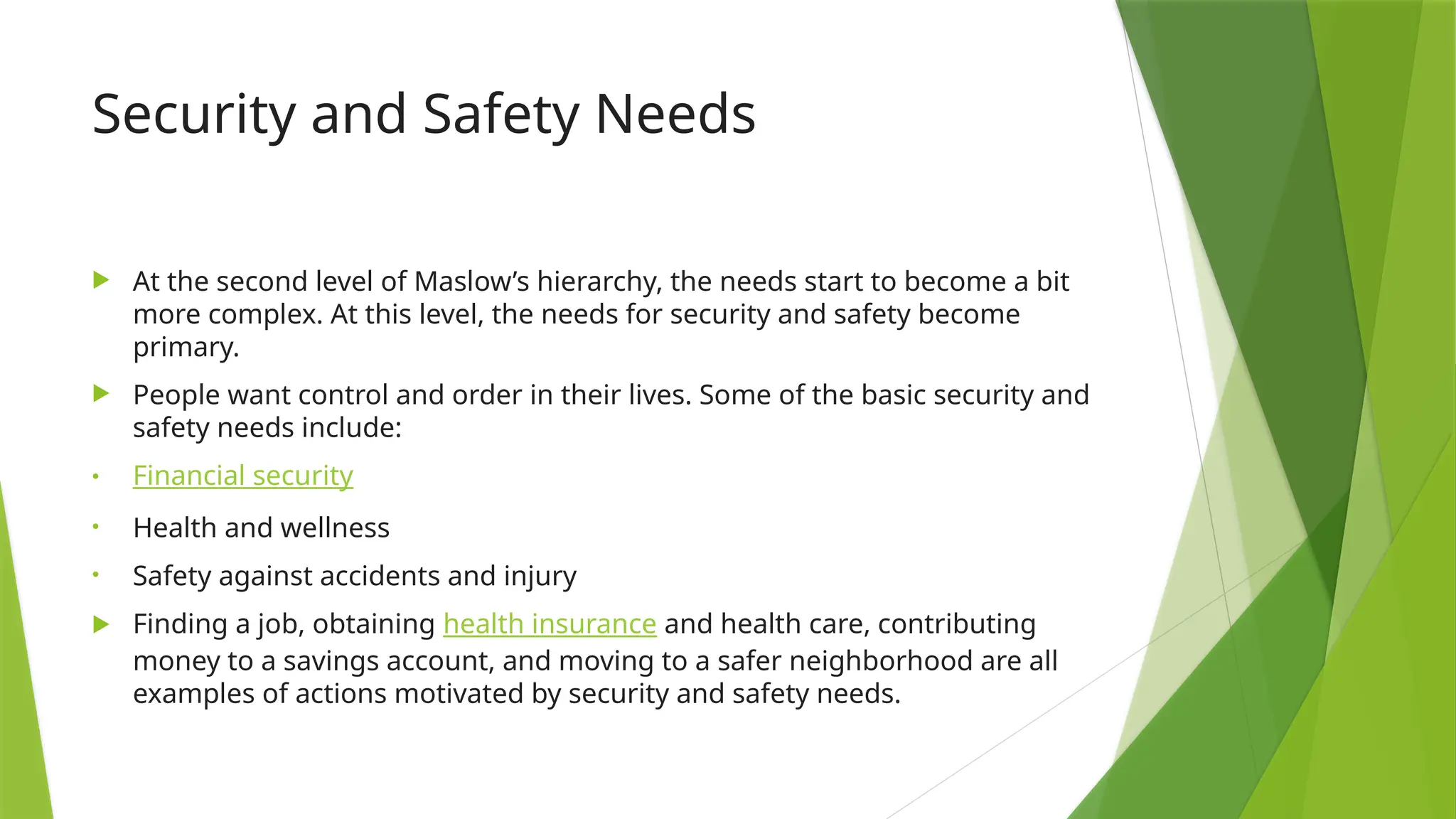 Security and Safety Needs
 At the second level of Maslow’s hierarchy, the needs start to become a bit
more complex. At this level, the needs for security and safety become
primary.
 People want control and order in their lives. Some of the basic security and
safety needs include:
• Financial security
• Health and wellness
• Safety against accidents and injury
 Finding a job, obtaining health insurance and health care, contributing
money to a savings account, and moving to a safer neighborhood are all
examples of actions motivated by security and safety needs.
 