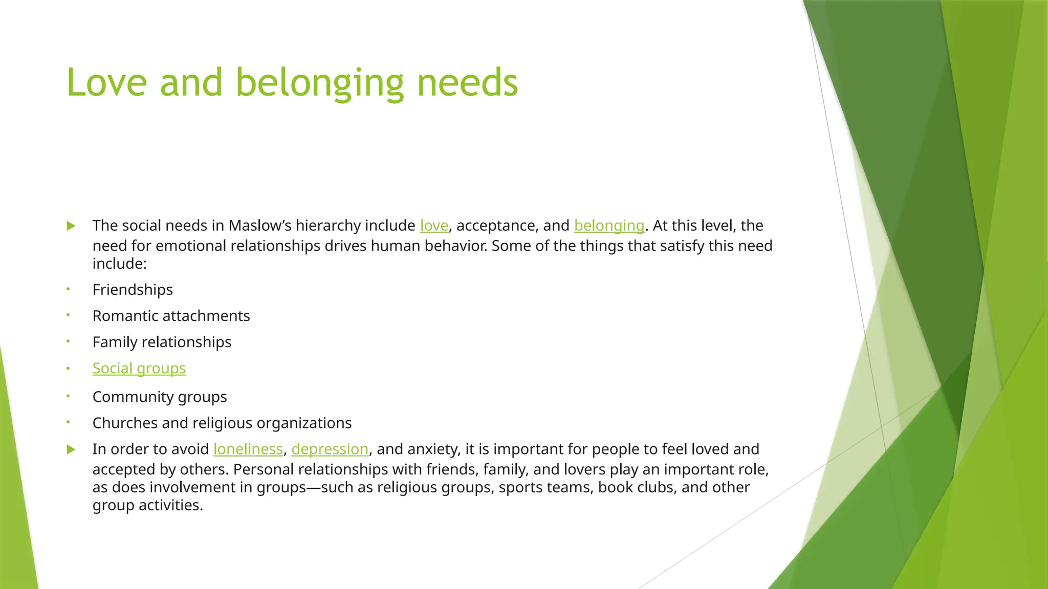 Love and belonging needs
 The social needs in Maslow’s hierarchy include love, acceptance, and belonging. At this level, the
need for emotional relationships drives human behavior. Some of the things that satisfy this need
include:
• Friendships
• Romantic attachments
• Family relationships
• Social groups
• Community groups
• Churches and religious organizations
 In order to avoid loneliness, depression, and anxiety, it is important for people to feel loved and
accepted by others. Personal relationships with friends, family, and lovers play an important role,
as does involvement in groups—such as religious groups, sports teams, book clubs, and other
group activities.
 