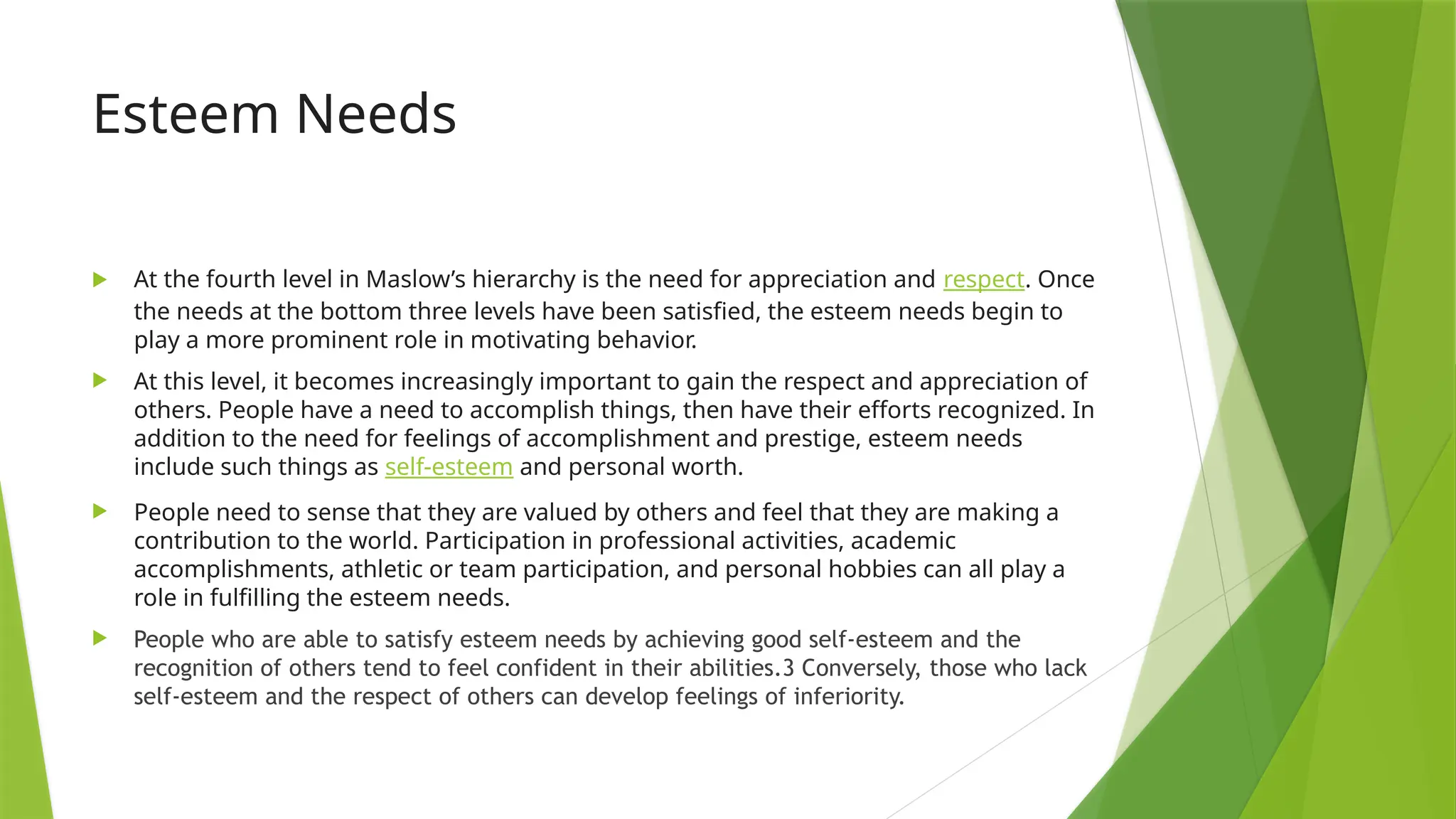 Esteem Needs
 At the fourth level in Maslow’s hierarchy is the need for appreciation and respect. Once
the needs at the bottom three levels have been satisfied, the esteem needs begin to
play a more prominent role in motivating behavior.
 At this level, it becomes increasingly important to gain the respect and appreciation of
others. People have a need to accomplish things, then have their efforts recognized. In
addition to the need for feelings of accomplishment and prestige, esteem needs
include such things as self-esteem and personal worth.
 People need to sense that they are valued by others and feel that they are making a
contribution to the world. Participation in professional activities, academic
accomplishments, athletic or team participation, and personal hobbies can all play a
role in fulfilling the esteem needs.
 People who are able to satisfy esteem needs by achieving good self-esteem and the
recognition of others tend to feel confident in their abilities.3 Conversely, those who lack
self-esteem and the respect of others can develop feelings of inferiority.
 
