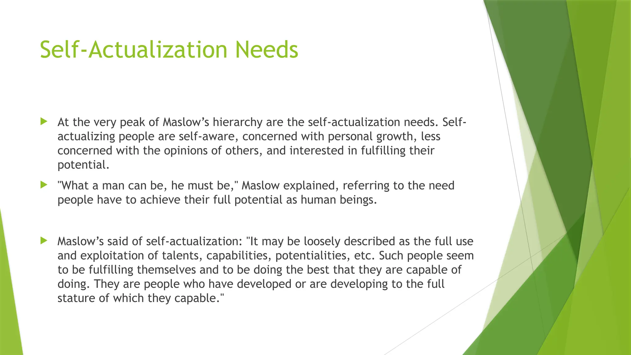 Self-Actualization Needs
 At the very peak of Maslow’s hierarchy are the self-actualization needs. Self-
actualizing people are self-aware, concerned with personal growth, less
concerned with the opinions of others, and interested in fulfilling their
potential.
 "What a man can be, he must be," Maslow explained, referring to the need
people have to achieve their full potential as human beings.
 Maslow’s said of self-actualization: "It may be loosely described as the full use
and exploitation of talents, capabilities, potentialities, etc. Such people seem
to be fulfilling themselves and to be doing the best that they are capable of
doing. They are people who have developed or are developing to the full
stature of which they capable."
 