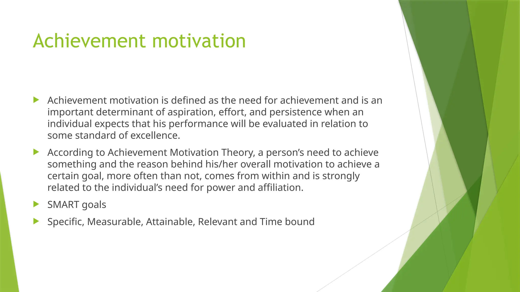 Achievement motivation
 Achievement motivation is defined as the need for achievement and is an
important determinant of aspiration, effort, and persistence when an
individual expects that his performance will be evaluated in relation to
some standard of excellence.
 According to Achievement Motivation Theory, a person’s need to achieve
something and the reason behind his/her overall motivation to achieve a
certain goal, more often than not, comes from within and is strongly
related to the individual’s need for power and affiliation.
 SMART goals
 Specific, Measurable, Attainable, Relevant and Time bound
 