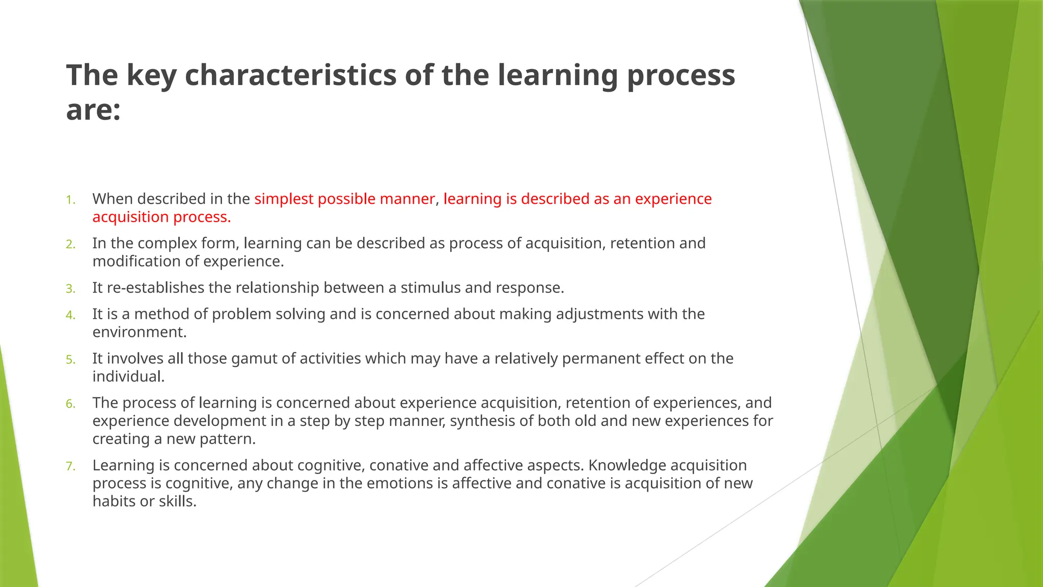 The key characteristics of the learning process
are:
1. When described in the simplest possible manner, learning is described as an experience
acquisition process.
2. In the complex form, learning can be described as process of acquisition, retention and
modification of experience.
3. It re-establishes the relationship between a stimulus and response.
4. It is a method of problem solving and is concerned about making adjustments with the
environment.
5. It involves all those gamut of activities which may have a relatively permanent effect on the
individual.
6. The process of learning is concerned about experience acquisition, retention of experiences, and
experience development in a step by step manner, synthesis of both old and new experiences for
creating a new pattern.
7. Learning is concerned about cognitive, conative and affective aspects. Knowledge acquisition
process is cognitive, any change in the emotions is affective and conative is acquisition of new
habits or skills.
 