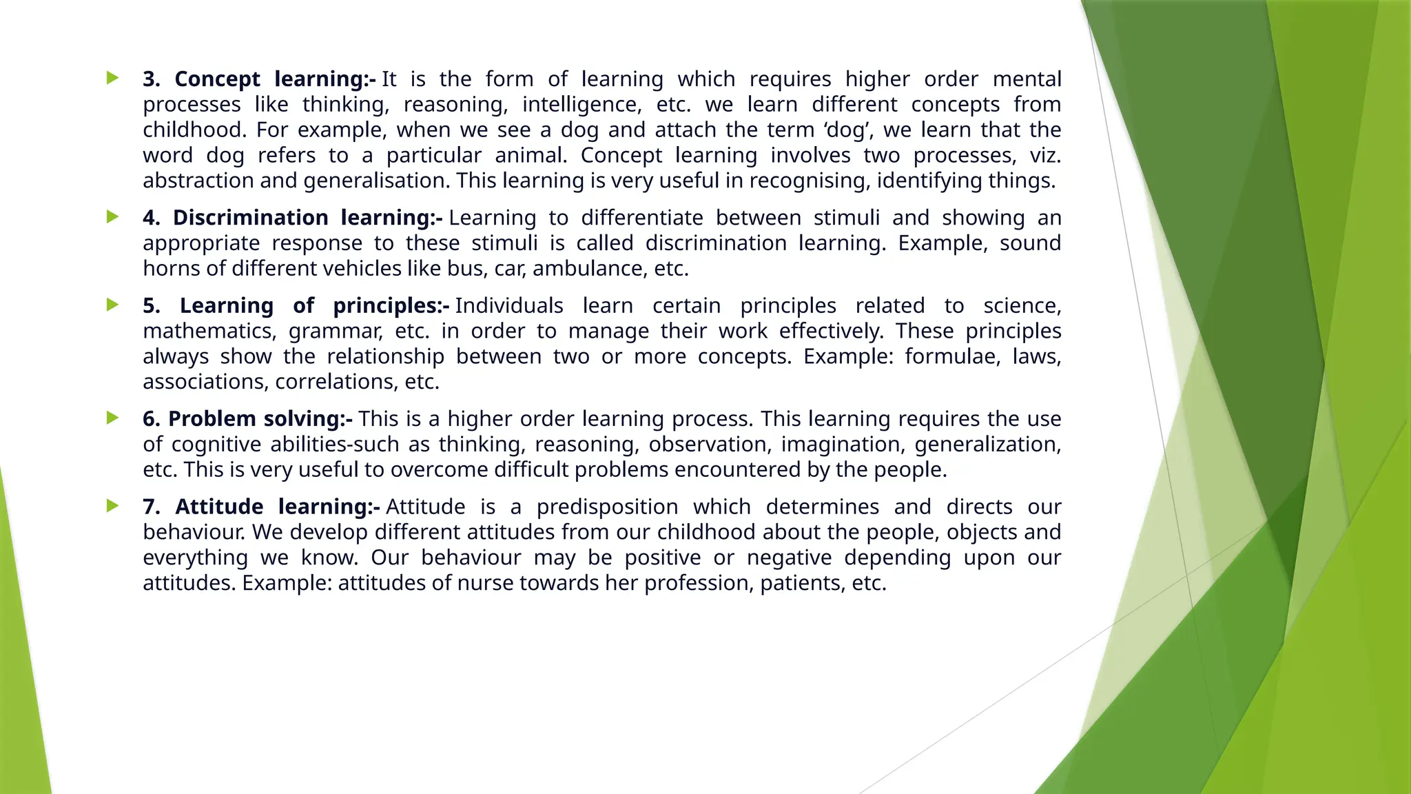  3. Concept learning:- It is the form of learning which requires higher order mental
processes like thinking, reasoning, intelligence, etc. we learn different concepts from
childhood. For example, when we see a dog and attach the term ‘dog’, we learn that the
word dog refers to a particular animal. Concept learning involves two processes, viz.
abstraction and generalisation. This learning is very useful in recognising, identifying things.
 4. Discrimination learning:- Learning to differentiate between stimuli and showing an
appropriate response to these stimuli is called discrimination learning. Example, sound
horns of different vehicles like bus, car, ambulance, etc.
 5. Learning of principles:- Individuals learn certain principles related to science,
mathematics, grammar, etc. in order to manage their work effectively. These principles
always show the relationship between two or more concepts. Example: formulae, laws,
associations, correlations, etc.
 6. Problem solving:- This is a higher order learning process. This learning requires the use
of cognitive abilities-such as thinking, reasoning, observation, imagination, generalization,
etc. This is very useful to overcome difficult problems encountered by the people.
 7. Attitude learning:- Attitude is a predisposition which determines and directs our
behaviour. We develop different attitudes from our childhood about the people, objects and
everything we know. Our behaviour may be positive or negative depending upon our
attitudes. Example: attitudes of nurse towards her profession, patients, etc.
 