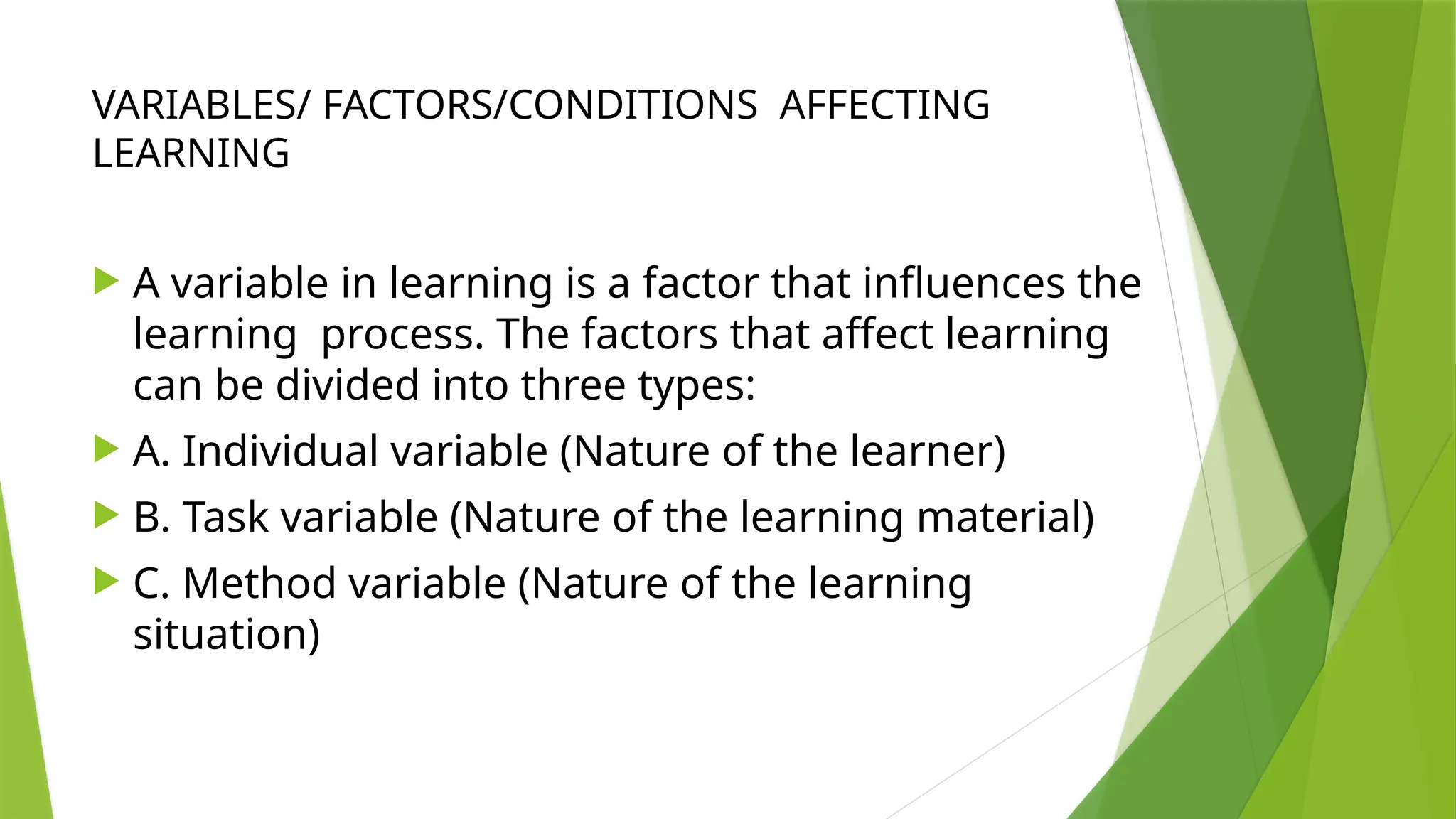 VARIABLES/ FACTORS/CONDITIONS AFFECTING
LEARNING
 A variable in learning is a factor that influences the
learning process. The factors that affect learning
can be divided into three types:
 A. Individual variable (Nature of the learner)
 B. Task variable (Nature of the learning material)
 C. Method variable (Nature of the learning
situation)
 