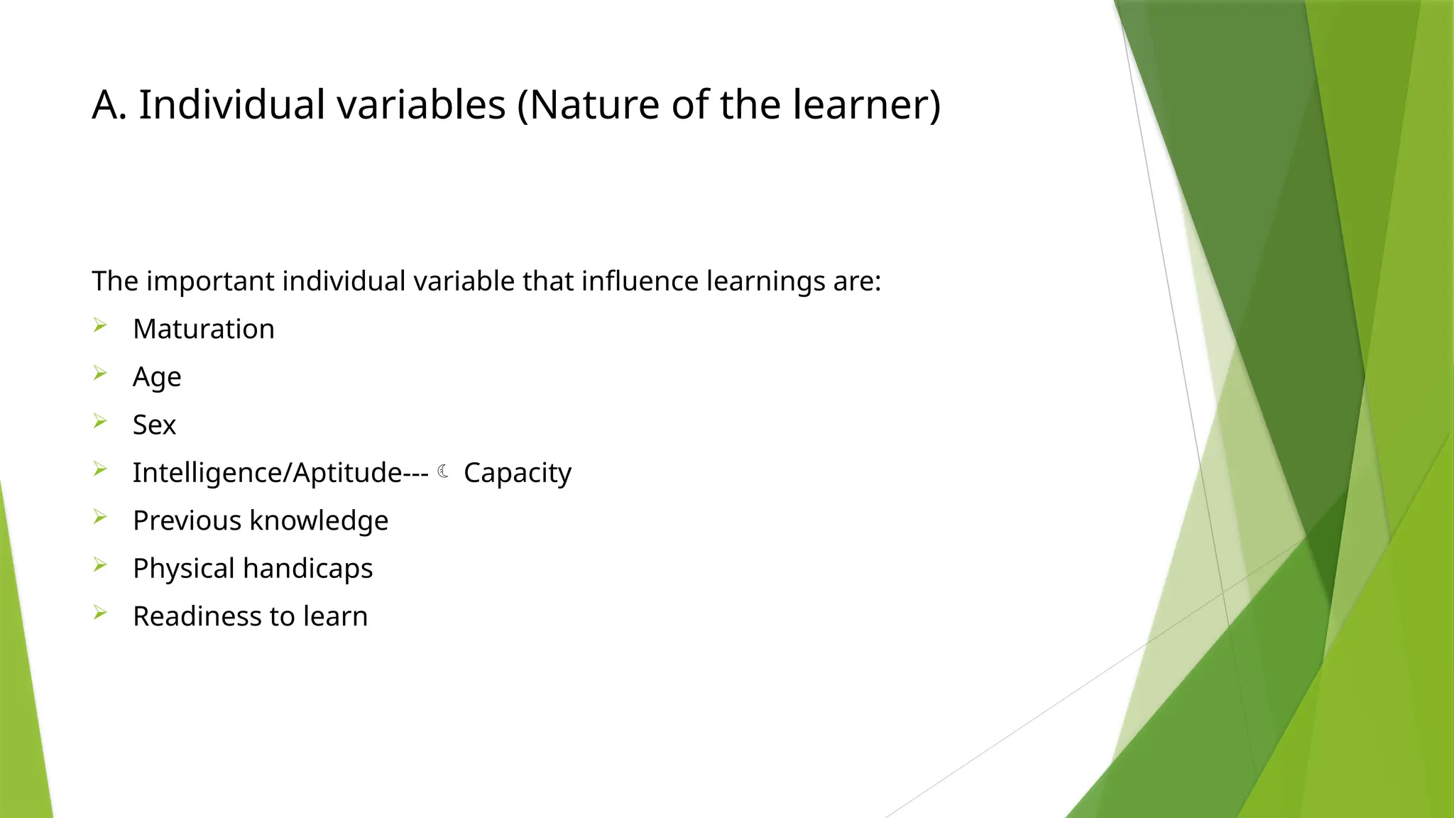 A. Individual variables (Nature of the learner)
The important individual variable that influence learnings are:
 Maturation
 Age
 Sex
 Intelligence/Aptitude--- Capacity
 Previous knowledge
 Physical handicaps
 Readiness to learn
 