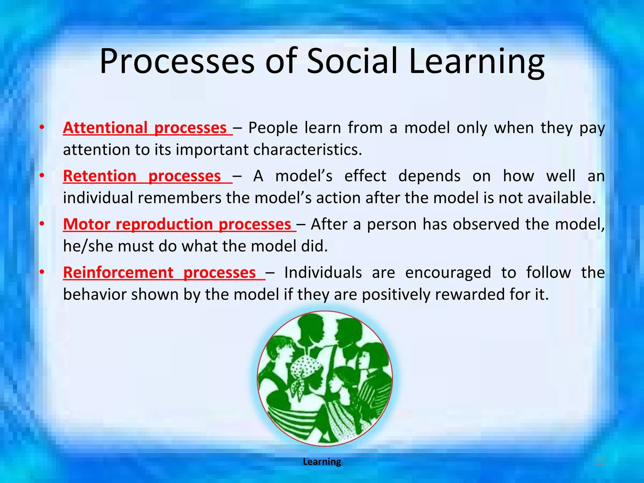 Processes of Social Learning Attentional processes  – People learn from a model only when they pay attention to its important characteristics. Retention processes  – A model’s effect depends on how well an individual remembers the model’s action after the model is not available.  Motor reproduction processes  – After a person has observed the model, he/she must do what the model did. Reinforcement processes  – Individuals are encouraged to follow the behavior shown by the model if they are positively rewarded for it. Learning 