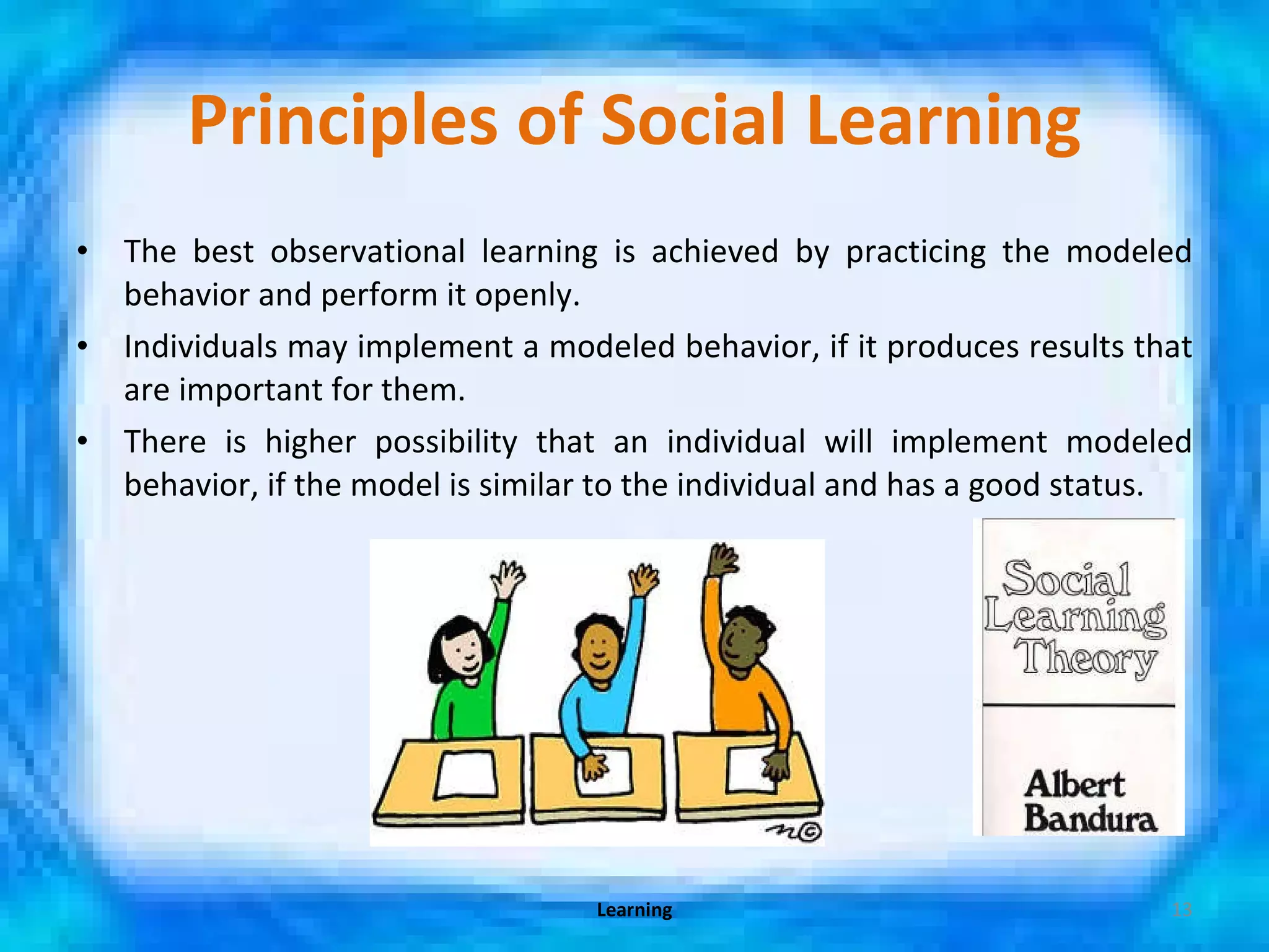 Principles of Social Learning The best observational learning is achieved by practicing the modeled behavior and perform it openly. Individuals may implement a modeled behavior, if it produces results that are important for them. There is higher possibility that an individual will implement modeled behavior, if the model is similar to the individual and has a good status. Learning 