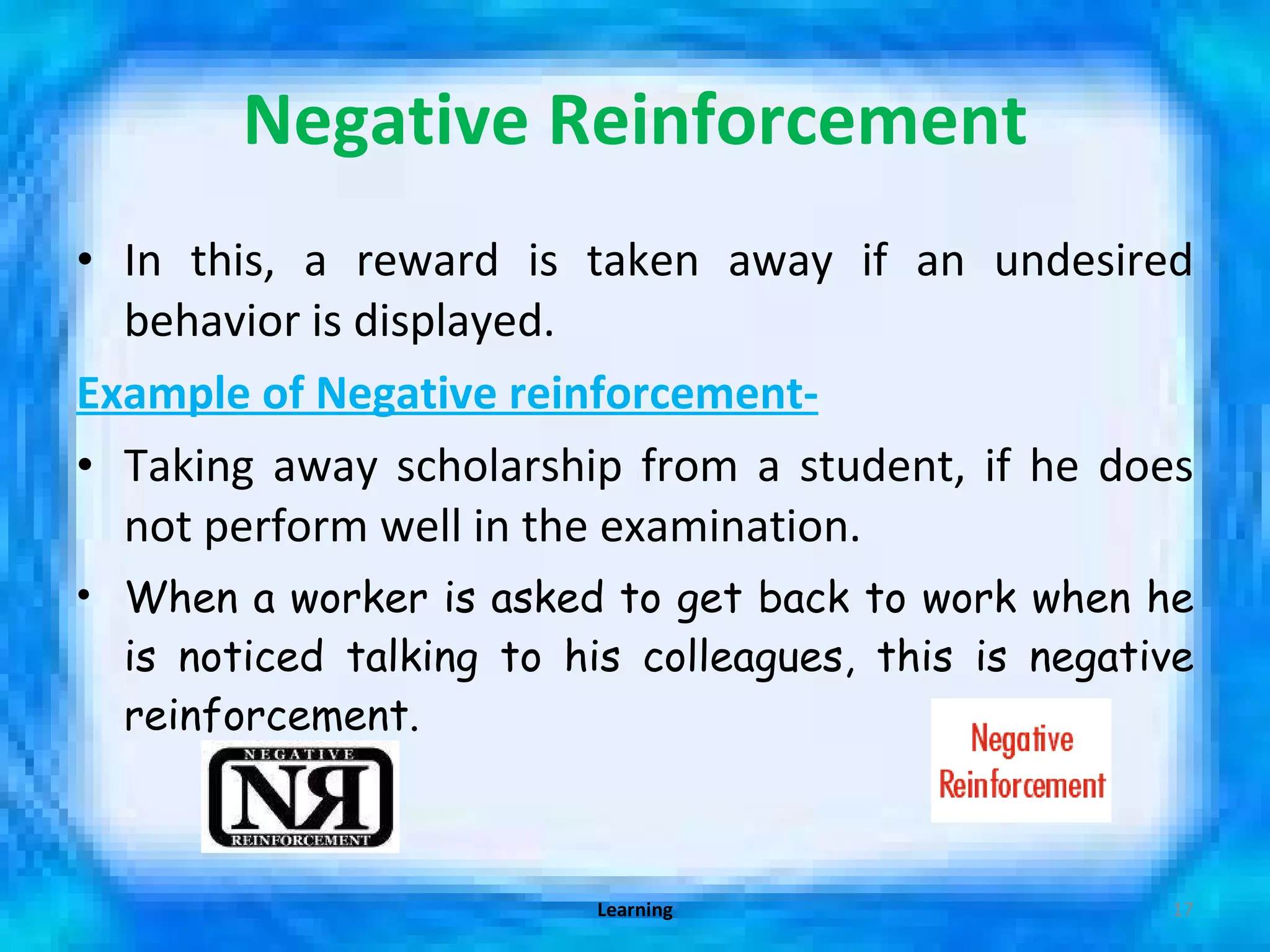 Negative Reinforcement In this, a reward is taken away if an undesired behavior is displayed. Example of Negative reinforcement- Taking away scholarship from a student, if he does not perform well in the examination. When a worker is asked to get back to work when he is noticed talking to his colleagues, this is negative reinforcement. Learning 