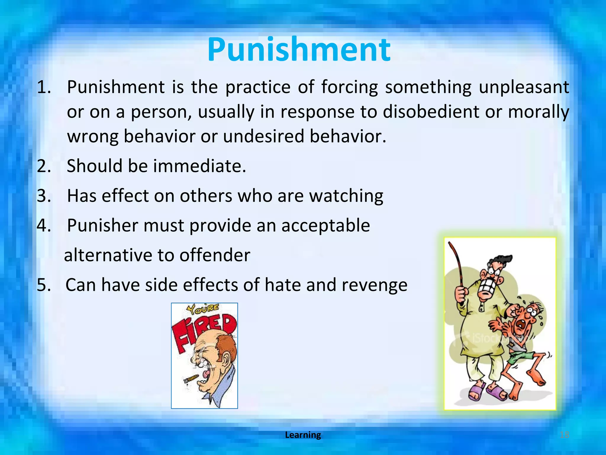 Punishment   Punishment is the practice of forcing something unpleasant or on a person, usually in response to disobedient or morally wrong behavior or undesired behavior.  Should be immediate. Has effect on others who are watching Punisher must provide an acceptable alternative to offender 5.  Can have side effects of hate and revenge Learning 