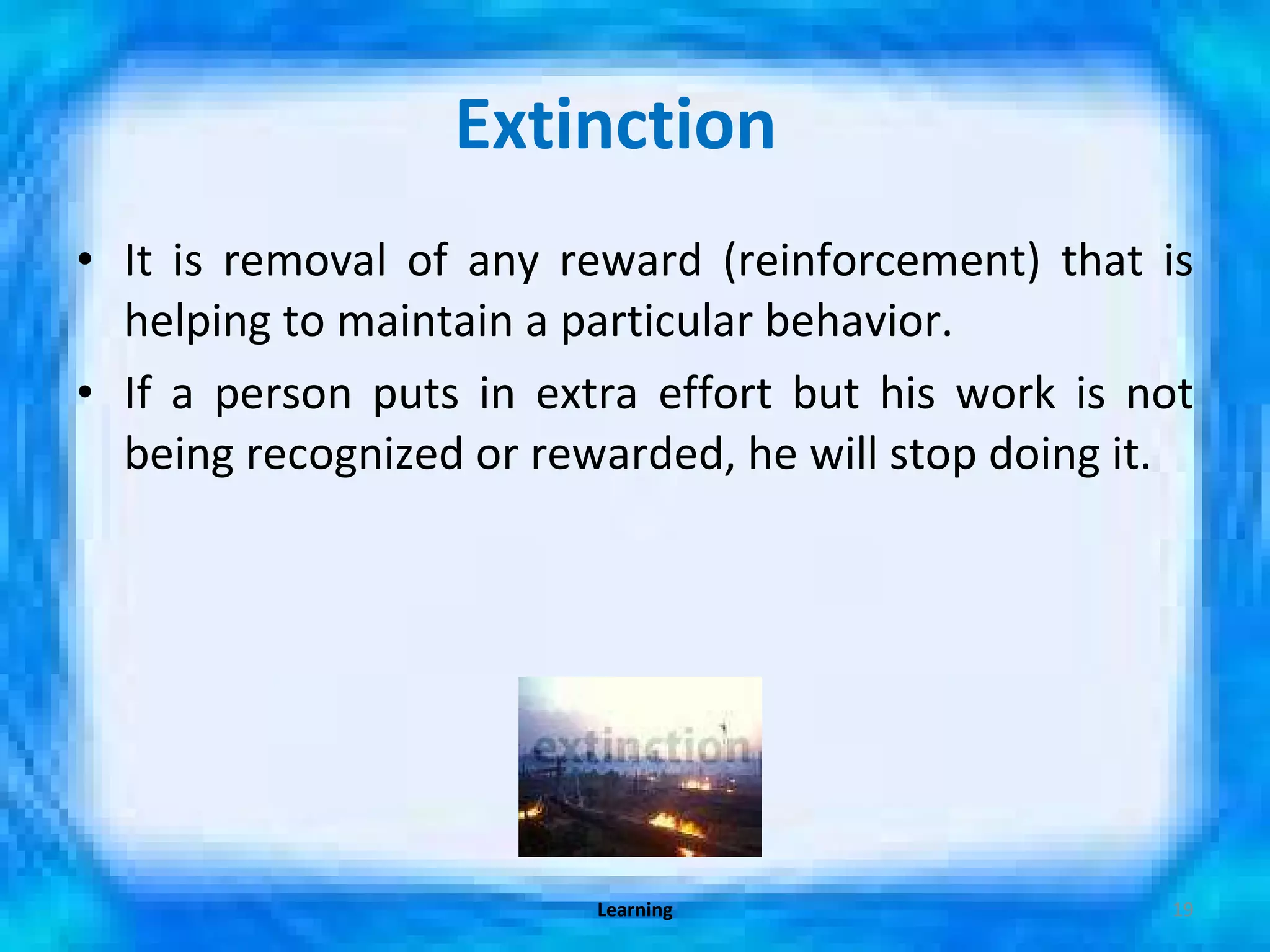 Extinction  It is removal of any reward (reinforcement) that is helping to maintain a particular behavior. If a person puts in extra effort but his work is not being recognized or rewarded, he will stop doing it. Learning 