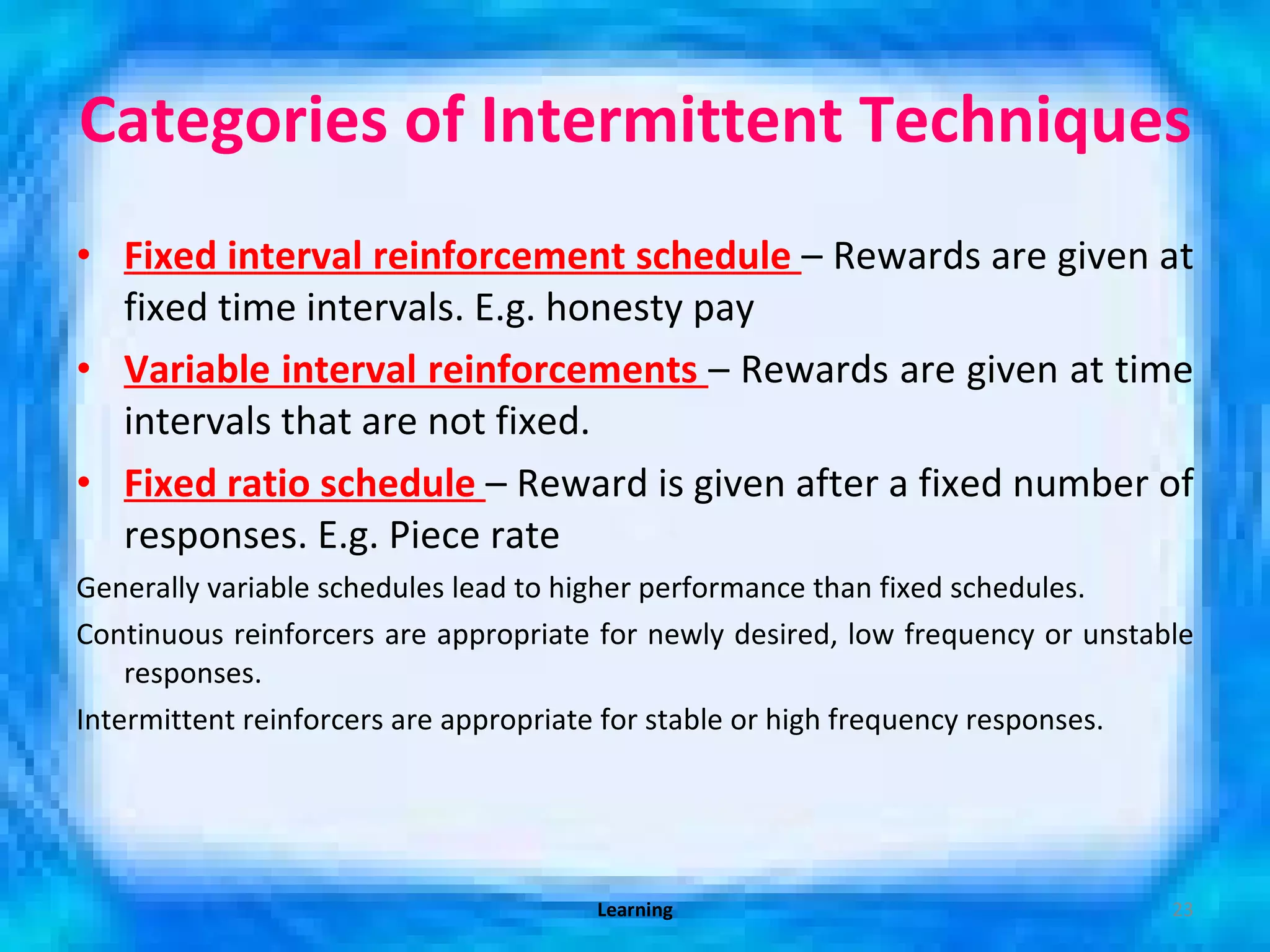 Categories of Intermittent Techniques  Fixed interval reinforcement schedule  – Rewards are given at fixed time intervals. E.g. honesty pay Variable interval reinforcements  – Rewards are given at time intervals that are not fixed.  Fixed ratio schedule  – Reward is given after a fixed number of responses. E.g. Piece rate Generally variable schedules lead to higher performance than fixed schedules. Continuous reinforcers are appropriate for newly desired, low frequency or unstable responses. Intermittent reinforcers are appropriate for stable or high frequency responses. Learning 