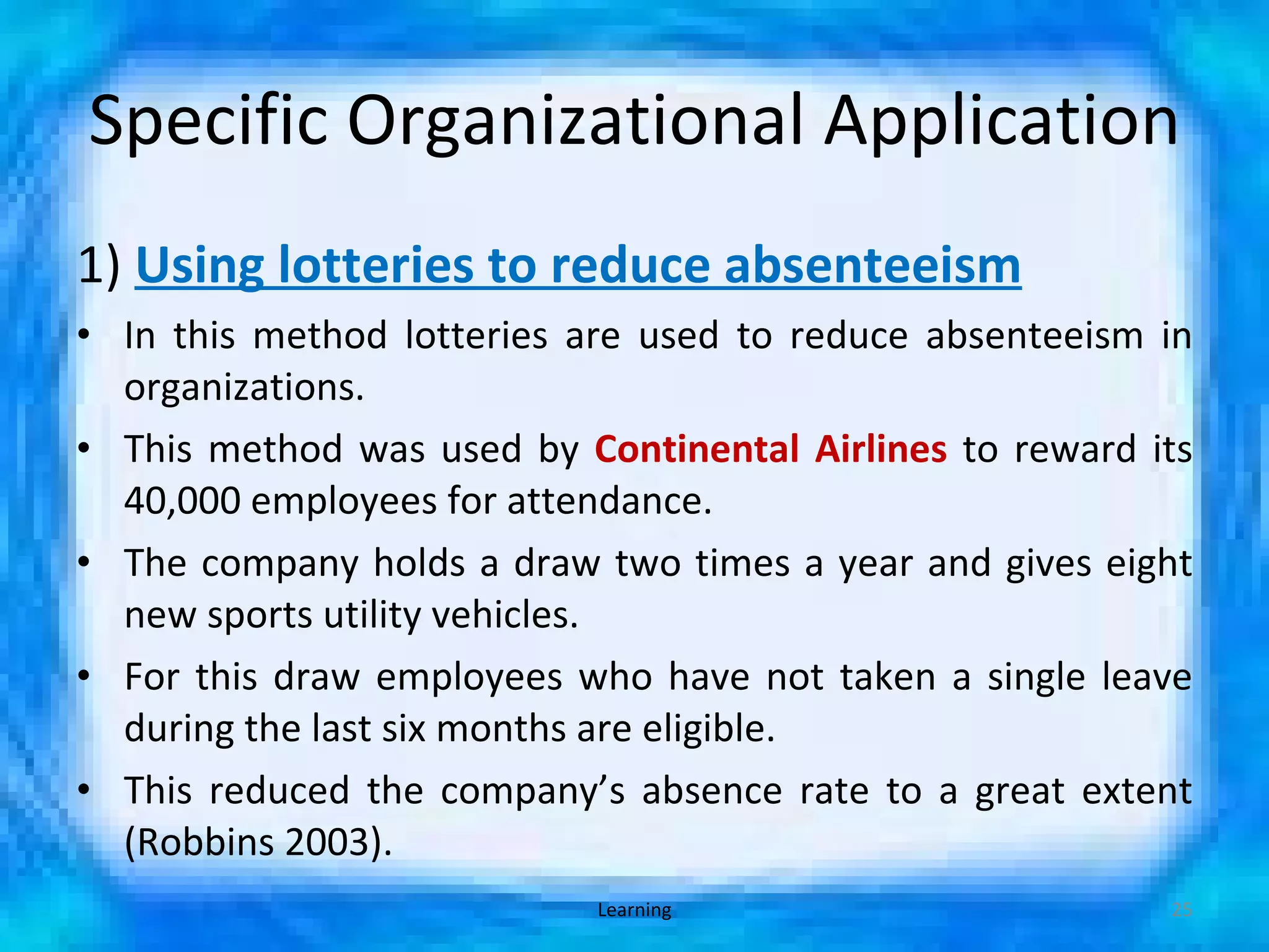Specific Organizational Application 1)  Using lotteries to reduce absenteeism In this method lotteries are used to reduce absenteeism in organizations. This method was used by  Continental Airlines  to reward its 40,000 employees for attendance.  The company holds a draw two times a year and gives eight new sports utility vehicles. For this draw employees who have not taken a single leave during the last six months are eligible. This reduced the company’s absence rate to a great extent (Robbins 2003). Learning 