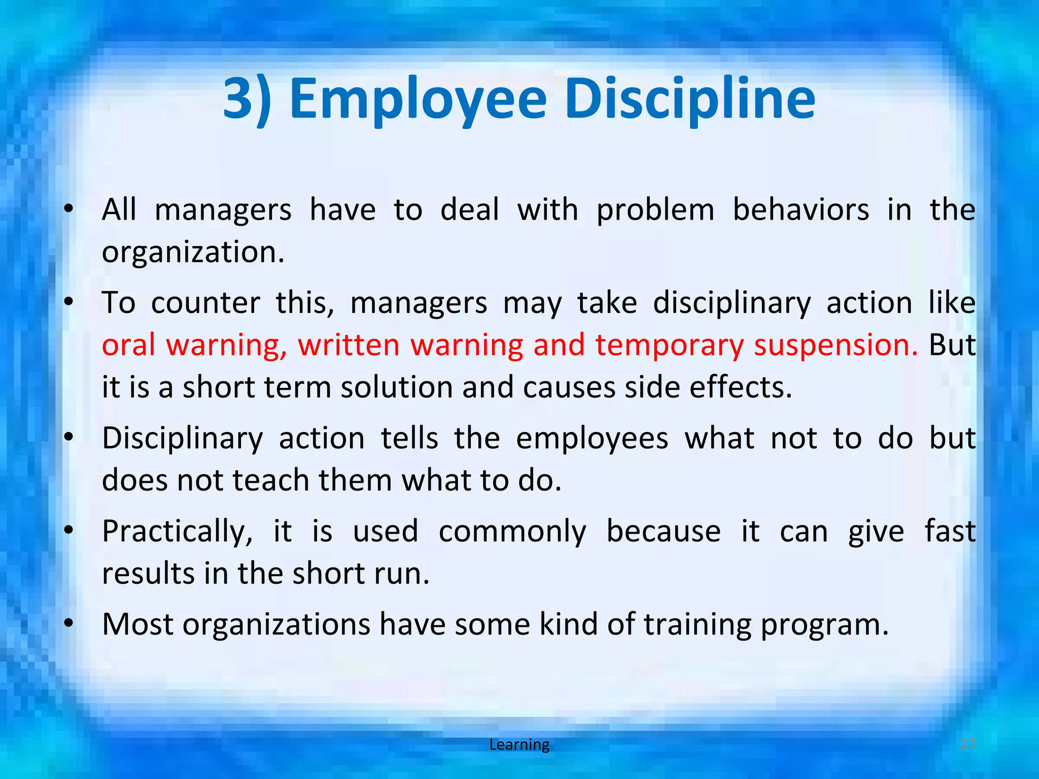 3) Employee Discipline All managers have to deal with problem behaviors in the organization. To counter this, managers may take disciplinary action like  oral warning, written warning and temporary suspension.  But it is a short term solution and causes side effects. Disciplinary action tells the employees what not to do but does not teach them what to do. Practically, it is used commonly because it can give fast results in the short run. Most organizations have some kind of training program. Learning 