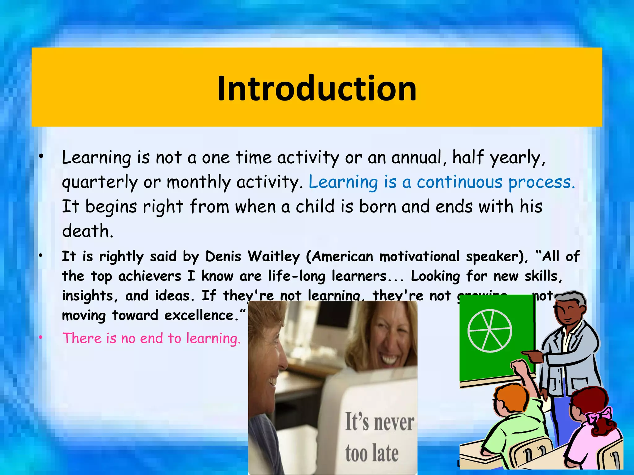 Introduction Learning is not a one time activity or an annual, half yearly, quarterly or monthly activity.  Learning is a continuous process.  It begins right from when a child is born and ends with his death.  It is rightly said by Denis Waitley (American motivational speaker), “All of the top achievers I know are life-long learners... Looking for new skills, insights, and ideas. If they're not learning, they're not growing... not moving toward excellence.” There is no end to learning. Learning 