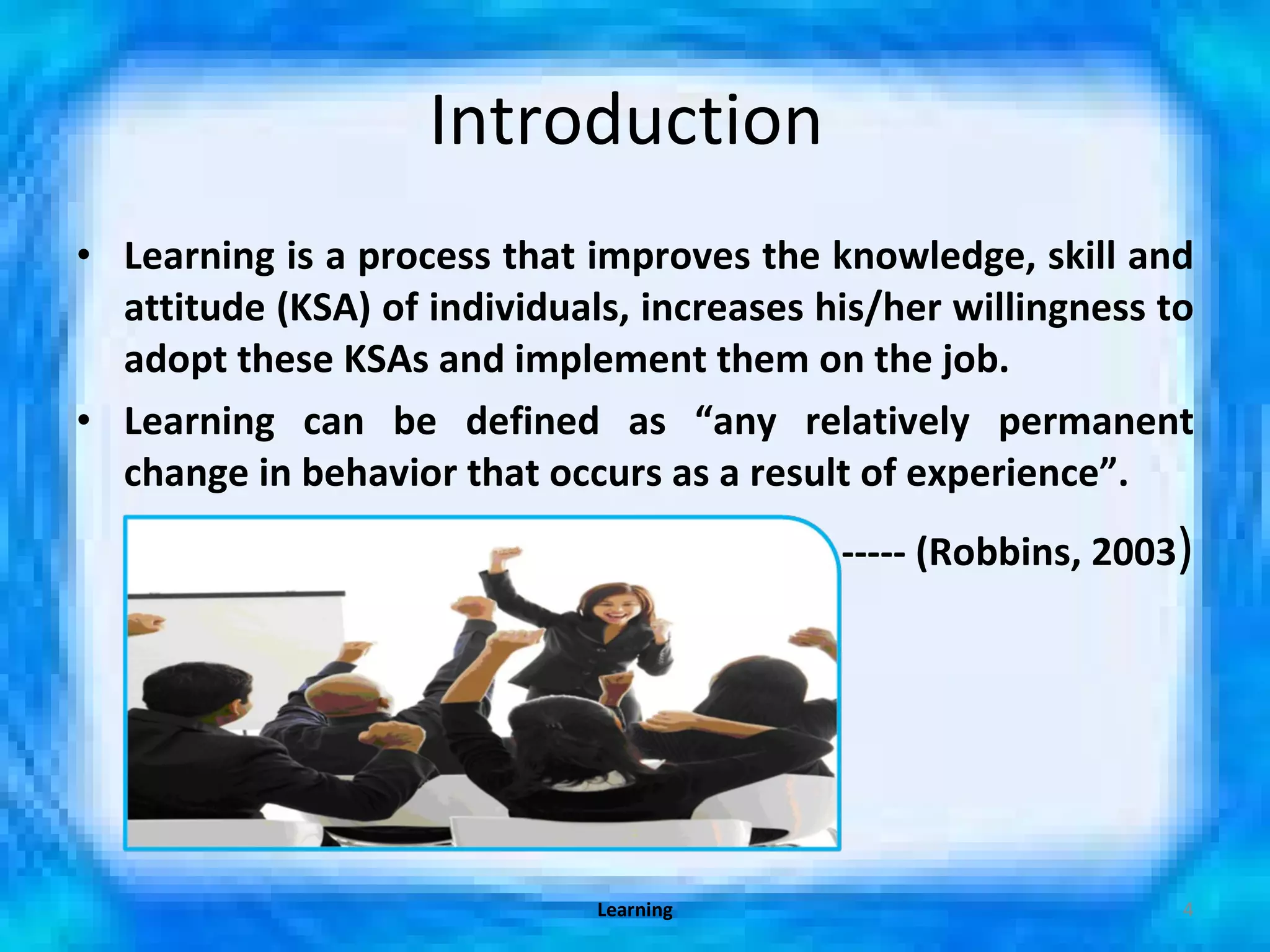 Introduction  Learning is a process that improves the knowledge, skill and attitude (KSA) of individuals, increases his/her willingness to adopt these KSAs and implement them on the job. Learning can be defined as “any relatively permanent change in behavior that occurs as a result of experience”. ----- (Robbins, 2003 ) Learning 