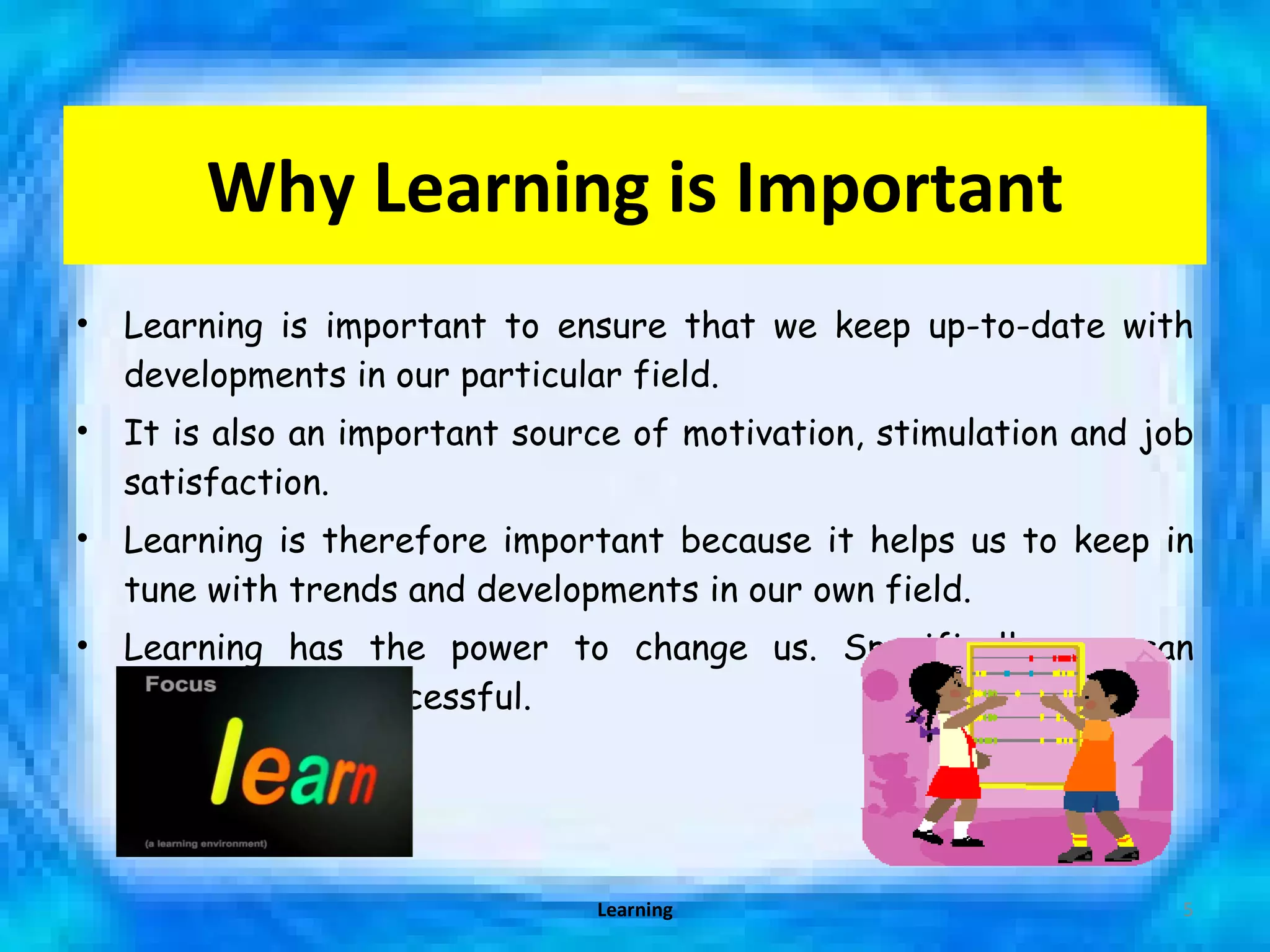 Why Learning is Important Learning is important to ensure that we keep up-to-date with developments in our particular field.  It is also an important source of motivation, stimulation and job satisfaction.  Learning is therefore important because it helps us to keep in tune with trends and developments in our own field. Learning has the power to change us. Specifically, we can become more successful. Learning 