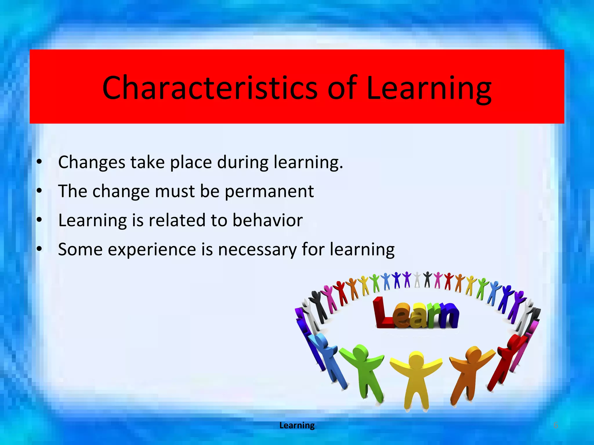 Characteristics of Learning Changes take place during learning. The change must be permanent Learning is related to behavior Some experience is necessary for learning Learning 