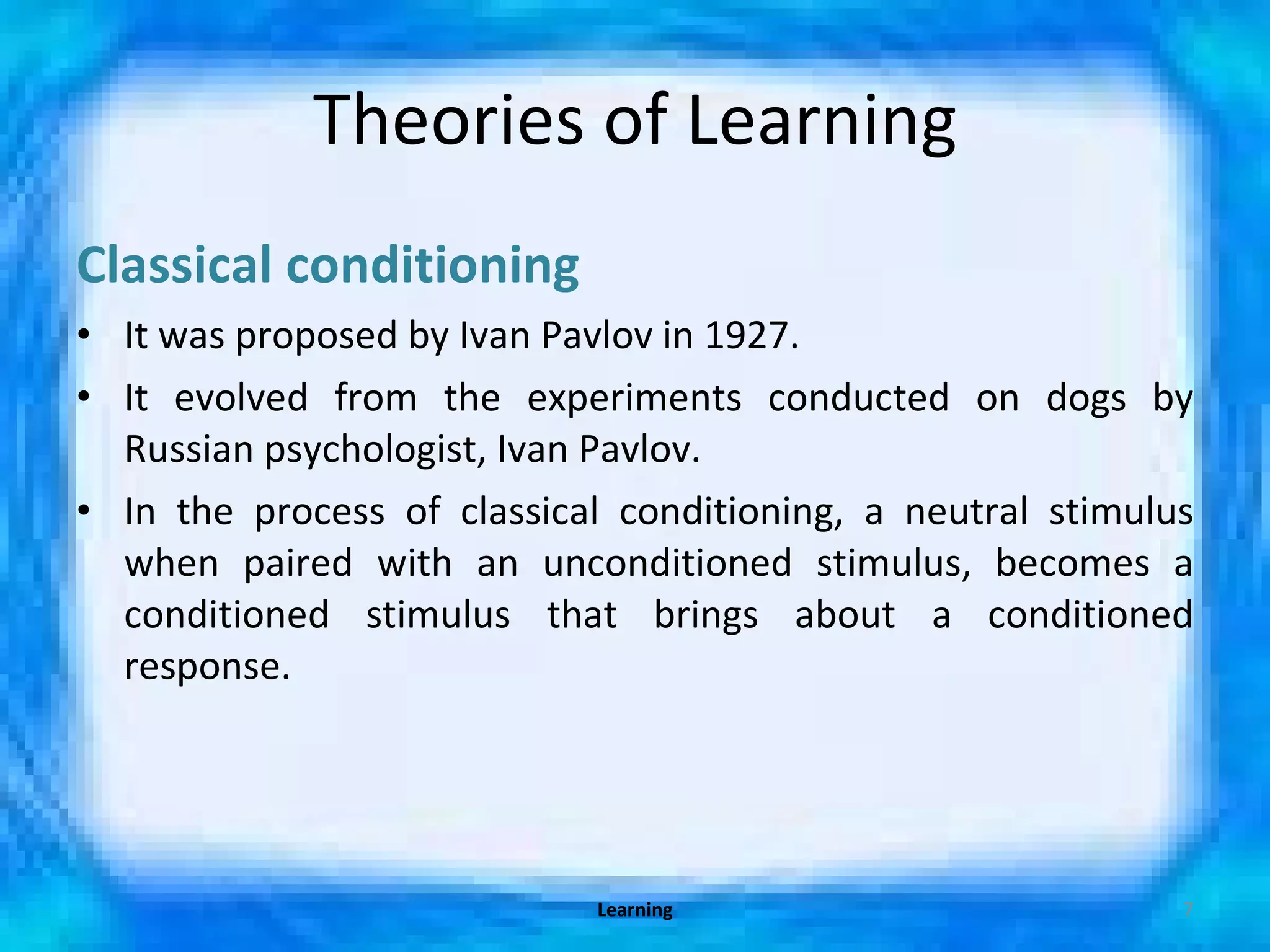 Theories of Learning Classical conditioning It was proposed by Ivan Pavlov in 1927. It evolved from the experiments conducted on dogs by Russian psychologist, Ivan Pavlov. In the process of classical conditioning, a neutral stimulus when paired with an unconditioned stimulus, becomes a conditioned stimulus that brings about a conditioned response. Learning 