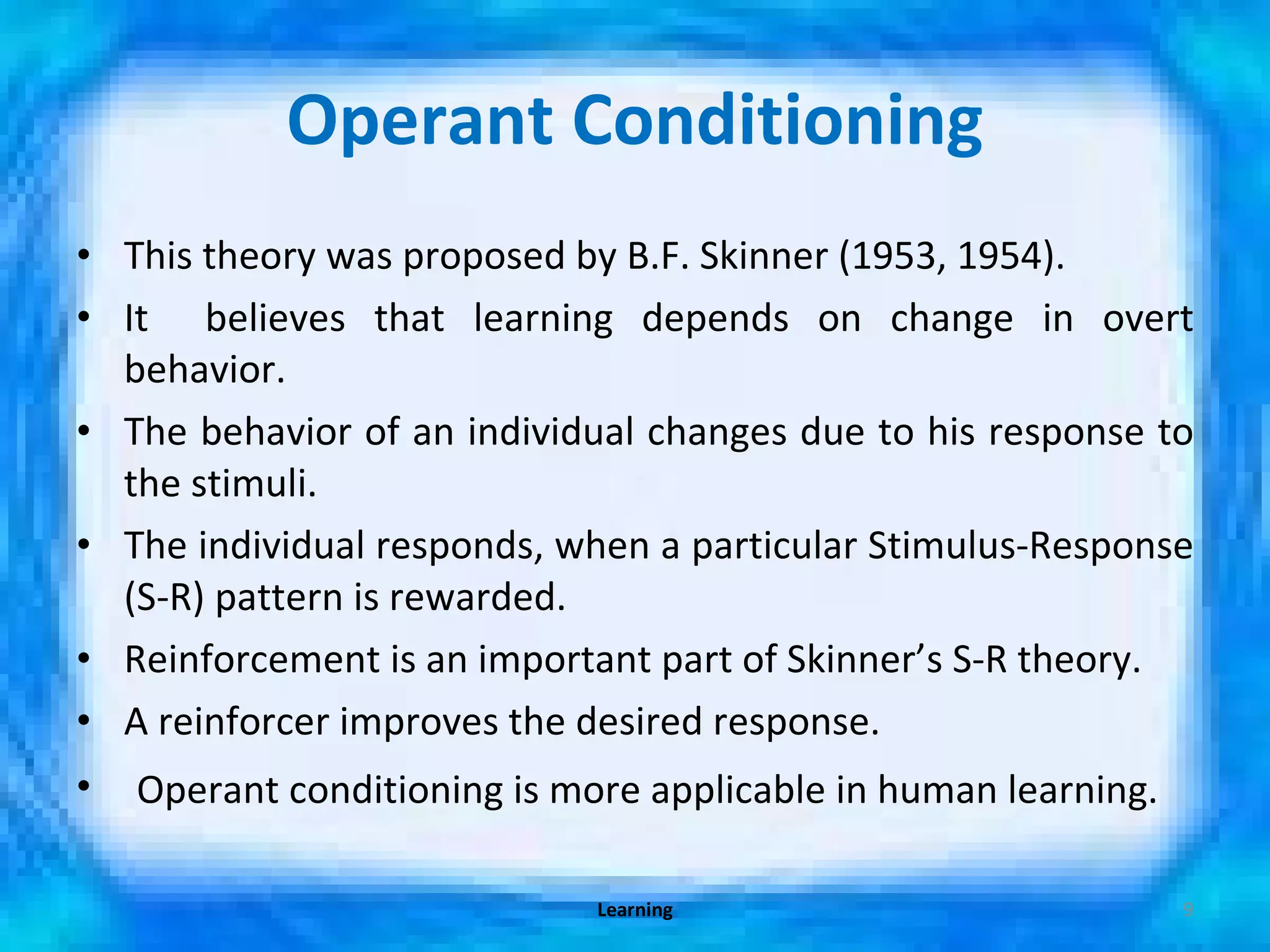 Operant Conditioning This theory was proposed by B.F. Skinner (1953, 1954). It  believes that learning depends on change in overt behavior. The behavior of an individual changes due to his response to the stimuli. The individual responds, when a particular Stimulus-Response (S-R) pattern is rewarded. Reinforcement is an important part of Skinner’s S-R theory. A reinforcer improves the desired response. Operant conditioning is more applicable in human learning. Learning 
